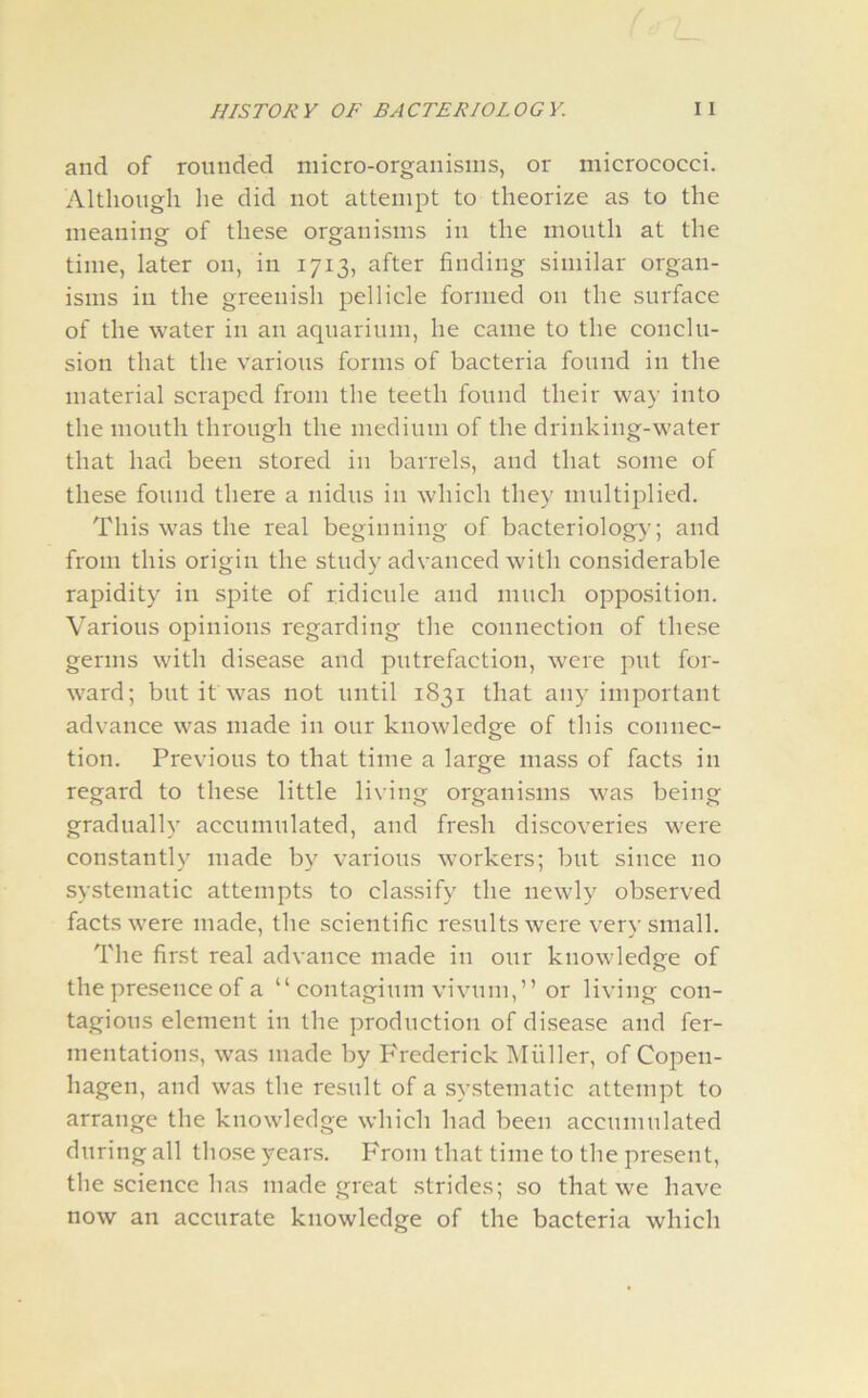 and of rounded micro-organisms, or micrococci. Although lie did not attempt to theorize as to the meaning of these organisms in the mouth at the time, later on, in 1713, after finding similar organ- isms in the greenish pellicle formed 011 the surface of the water in an aquarium, he came to the conclu- sion that the various forms of bacteria found in the material scraped from the teeth found their way into the mouth through the medium of the drinking-water that had been stored in barrels, and that some of these found there a nidus in which they multiplied. This was the real beginning of bacteriology; and from this origin the study advanced with considerable rapidity in spite of ridicule and much opposition. Various opinions regarding the connection of these germs with disease and putrefaction, were put for- ward; but it was not until 1831 that any important advance was made in our knowledge of this connec- tion. Previous to that time a large mass of facts in regard to these little living organisms was being gradually accumulated, and fresh discoveries were constantly made by various workers; but since no systematic attempts to classify the newly observed facts were made, the scientific results were very small. The first real advance made in our knowledge of the presence of a “ contagium vivum,” or living con- tagious element in the production of disease and fer- mentations, was made by Frederick Muller, of Copen- hagen, and was the result of a systematic attempt to arrange the knowledge which had been accumulated during all those years. From that time to the present, the science has made great strides; so that we have now an accurate knowledge of the bacteria which