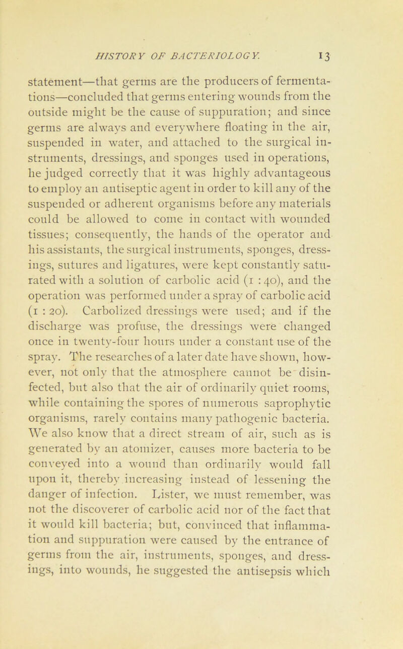 statement—that germs are the producers of fermenta- tions—concluded that germs entering wounds from the outside might be the cause of suppuration; and since germs are always and everywhere floating in the air, suspended in water, and attached to the surgical in- struments, dressings, and sponges used in operations, he judged correctly that it was highly advantageous to employ an antiseptic agent in order to kill any of the suspended or adherent organisms before any materials could be allowed to come in contact with wounded tissues; consequently, the hands of the operator and his assistants, the surgical instruments, sponges, dress- ings, sutures and ligatures, were kept constantly satu- rated with a solution of carbolic acid (1 :40), and the operation was performed under a spray of carbolic acid (1 : 20). Carbolized dressings were used; and if the discharge was profuse, the dressings were changed once in twenty-four hours under a constant use of the spray. The researches of a later date have shown, how- ever, not only that the atmosphere cannot be disin- fected, but also that the air of ordinarily quiet rooms, while containing the spores of numerous saprophytic organisms, rarely contains many pathogenic bacteria. We also know that a direct stream of air, such as is generated by an atomizer, causes more bacteria to be conveyed into a wound than ordinarily would fall upon it, thereby increasing instead of lessening the danger of infection. Lister, we must remember, was not the discoverer of carbolic acid nor of the fact that it would kill bacteria; but, convinced that inflamma- tion and suppuration were caused by the entrance of germs from the air, instruments, sponges, and dress- ings, into wounds, he suggested the antisepsis which