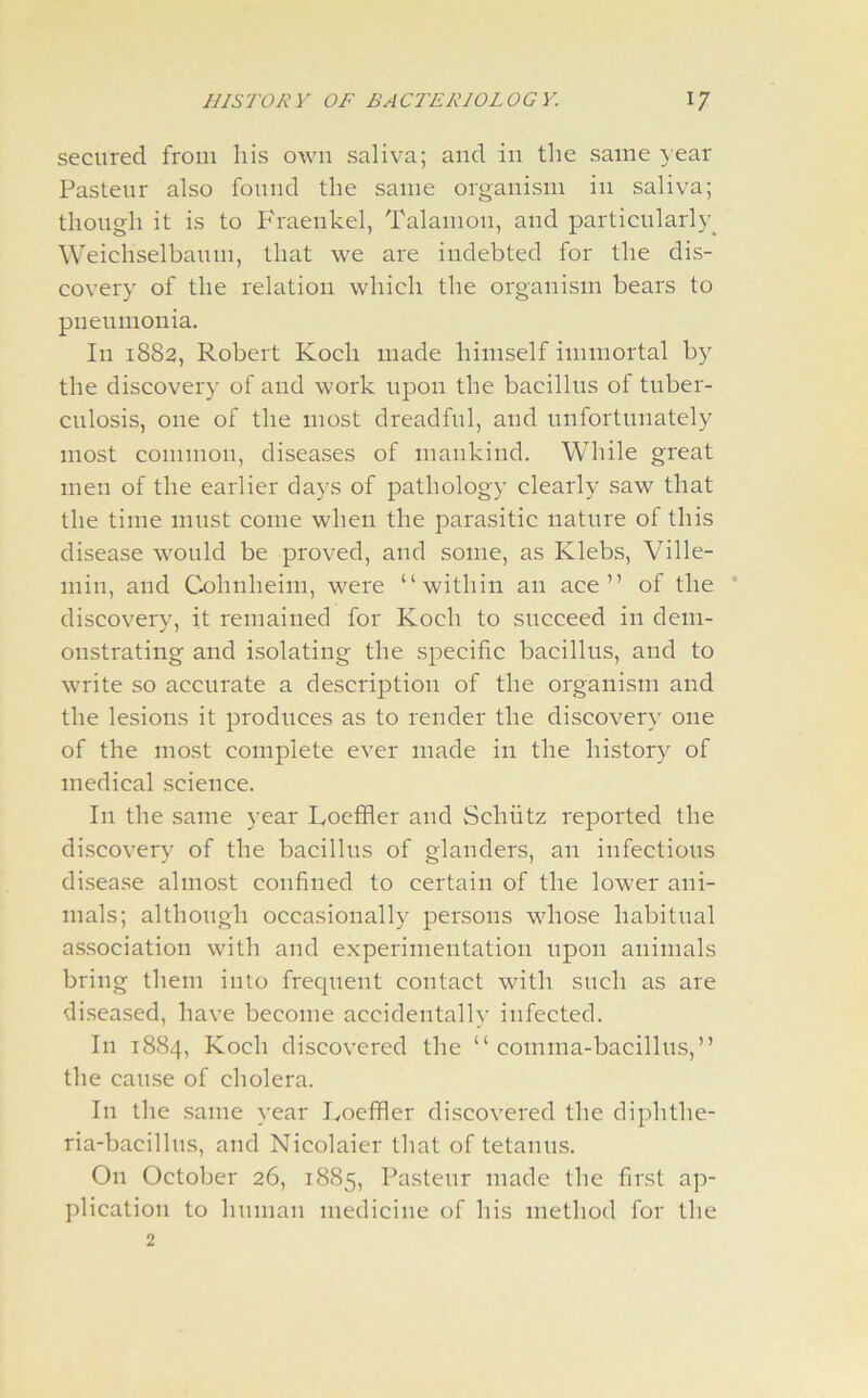 secured from his own saliva; and in the same year Pasteur also found the same organism in saliva; though it is to Fraenkel, Talamon, and particularly Weichselbaum, that we are indebted for the dis- covery of the relation which the organism bears to pneumonia. In 1882, Robert Koch made himself immortal by the discovery of and work upon the bacillus of tuber- culosis, one of the most dreadful, and unfortunately most common, diseases of mankind. While great men of the earlier days of pathology clearly saw that the time must come when the parasitic nature of this disease would be proved, and some, as Klebs, Ville- inin, and Cohnheim, were “within an ace” of the discovery, it remained for Koch to succeed in dem- onstrating and isolating the specific bacillus, and to write so accurate a description of the organism and the lesions it produces as to render the discovery one of the most complete ever made in the history of medical science. In the same year Koehler and Schiitz reported the discovery of the bacillus of glanders, an infectious disease almost confined to certain of the lower ani- mals; although occasionally persons whose habitual association with and experimentation upon animals bring them into frequent contact with such as are diseased, have become accidentally infected. In 1884, Koch discovered the “comma-bacillus,” the cause of cholera. In the same year Koeffler discovered the diphthe- ria-bacillus, and Nicolaier that of tetanus. On October 26, 1885, Pasteur made the first ap- plication to human medicine of his method for the 2
