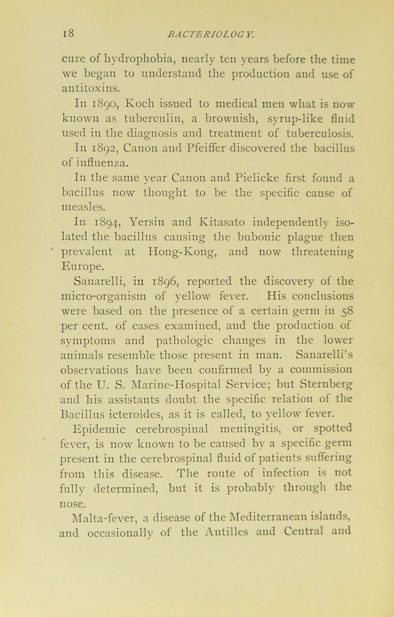 cure ofliydropliobia, nearly ten years before the time we began to understand the production and use of antitoxins. In 1890, Koch issued to medical men what is now known as tuberculin, a brownish, syrup-like fluid used in the diagnosis and treatment of tuberculosis. In 1892, Canon and Pfeiffer discovered the bacillus of influenza. In the same year Canon and Pielicke first found a bacillus now thought to be the specific cause of measles. In 1894, Yersiu and Kitasato independently iso- lated the bacillus causing the bubonic plague then prevalent at Hong-Kong, and now threatening Europe. Sanarelli, in 1896, reported the discovery of the micro-organism of yellow fever. His conclusions were based 011 the presence of a certain germ in 58 per cent, of cases examined, and the production of symptoms and pathologic changes in the lower animals resemble those present in man. Sanarelli’s observations have been confirmed by a commission of the U. S. Marine-Hospital Service; but Sternberg and his assistants doubt the specific relation of the Bacillus icteroides, as it is called, to yellow fever. Epidemic cerebrospinal meningitis, or spotted fever, is now known to be caused by a specific germ present in the cerebrospinal fluid of patients suffering from this disease. The route of infection is not fully determined, but it is probably through the nose. Malta-fever, a disease of the Mediterranean islands, and occasionally of the Antilles and Central and