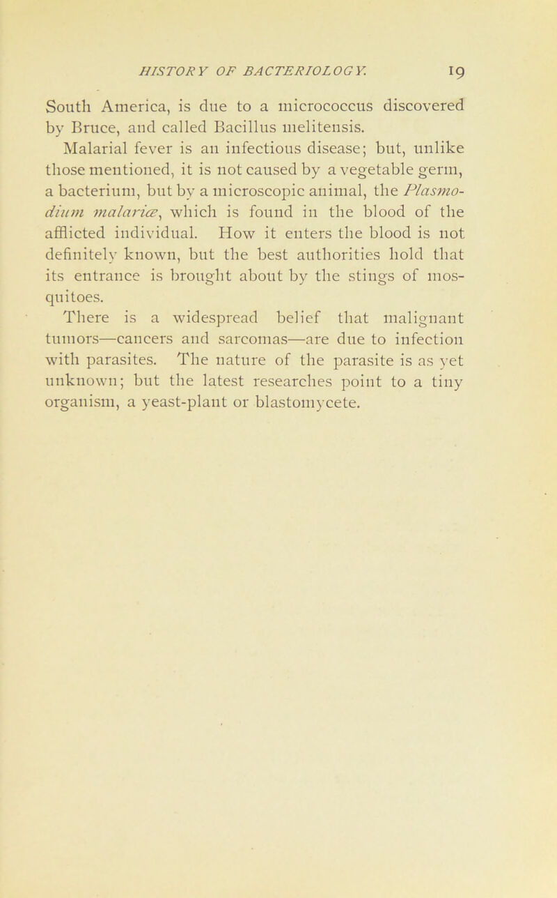 South America, is due to a micrococcus discovered by Bruce, and called Bacillus meliteusis. Malarial fever is an infectious disease; but, unlike those mentioned, it is not caused by a vegetable germ, a bacterium, but by a microscopic animal, the Plasmo- dium malaria, which is found in the blood of the afflicted individual. How it enters the blood is not definitely known, but the best authorities hold that its entrance is brought about by the stings of mos- quitoes. There is a widespread belief that malignant tumors—cancers and sarcomas—are due to infection with parasites. The nature of the parasite is as yet unknown; but the latest researches point to a tiny organism, a yeast-plant or blastomycete.