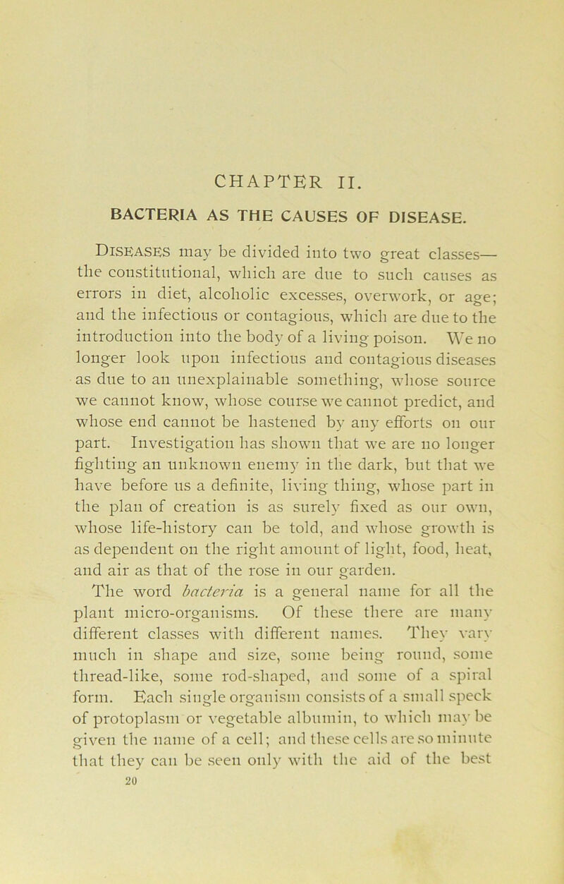 BACTERIA AS THE CAUSES OF DISEASE. Diseases may be divided into two great classes— the constitutional, which are due to such causes as errors in diet, alcoholic excesses, overwork, or age; and the infectious or contagious, which are due to the introduction into the body of a living poison. We no longer look upon infectious and contagious diseases as due to an unexplainable something, whose source we cannot know, whose course we cannot predict, and whose end cannot be hastened by any efforts on our part. Investigation has shown that wre are no longer fighting an unknown enemy in the dark, but that we have before us a definite, living thing, wdiose part in the plan of creation is as surely fixed as our own, wdiose life-history can be told, and wdiose growth is as dependent on the right amount of light, food, heat, and air as that of the rose in our garden. The word bacteria is a general name for all the plant micro-organisms. Of these there are many different classes with different names. They vary much in shape and size, some being round, some thread-like, some rod-shaped, and some of a spiral form. Each single organism consists of a small speck of protoplasm or vegetable albumin, to wdiich maybe given the name of a cell; and these cells are so minute that they can be seen only with the aid of the best