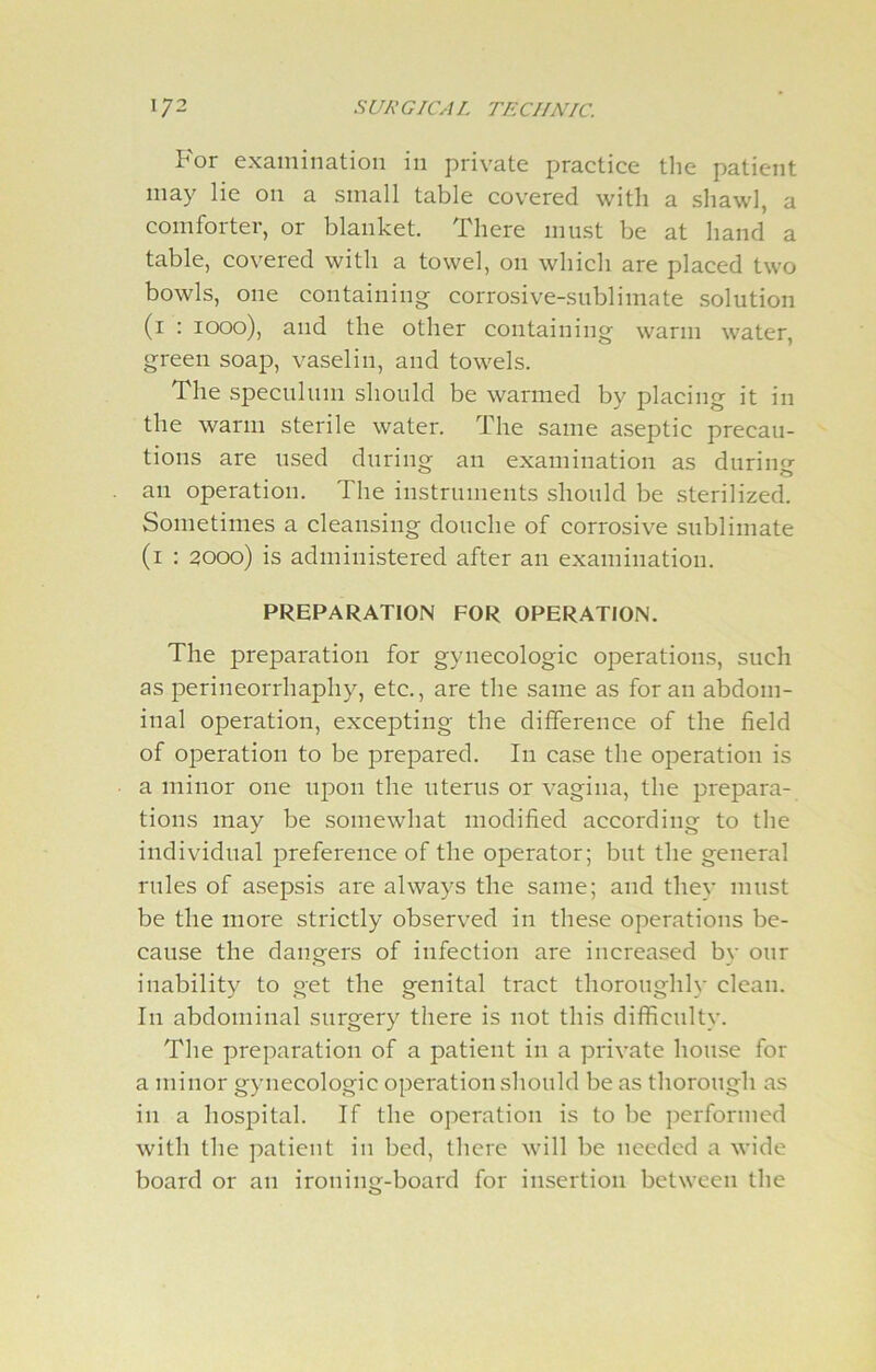 For examination in private practice the patient may lie on a small table covered with a shawl, a comforter, or blanket. There must be at hand a table, covered with a towel, on which are placed two bowls, one containing corrosive-sublimate solution (1 : 1000), and the other containing warm water, green soap, vaselin, and towels. The speculum should be warmed by placing it in the warm sterile water. The same aseptic precau- tions are used during an examination as during an operation. The instruments should be sterilized. Sometimes a cleansing douche of corrosive sublimate (1 : 2000) is administered after an examination. PREPARATION FOR OPERATION. The preparation for gynecologic operations, such as perineorrhaphy, etc., are the same as for an abdom- inal operation, excepting the difference of the field of operation to be prepared. In case the operation is a minor one upon the uterus or vagina, the prepara- tions may be somewhat modified according to the individual preference of the operator; but the general rules of asepsis are always the same; and they must be the more strictly observed in these operations be- cause the dangers of infection are increased by our inability to get the genital tract thoroughly clean. I11 abdominal surgery there is not this difficulty. The preparation of a patient in a private house for a minor gynecologic operation should be as thorough as in a hospital. If the operation is to be performed with the patient in bed, there will be needed a wide board or an ironing-board for insertion between the