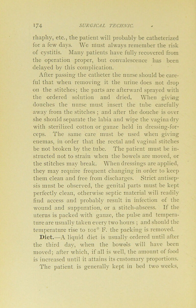 rhapliy, etc., the patient will probably be catlieterized for a few days. We must always remember the risk of cystitis. Many patients have fully recovered from the operation proper, but convalescence has been delayed by this complication. After passing the catheter the nurse should be care- ful that when removing it the urine does not drop on the stitches; the parts are afterward sprayed with the ordered solution and dried. When giving douches the nurse must insert the tube carefully away from the stitches ; and after the douche is over she should separate the labia and wipe the vagina dry with sterilized cotton or gauze held in dressing-for- ceps. The same care must be used when giving enemas, in order that the rectal and vaginal stitches be not broken by the tube. The patient must be in- structed not to strain when the bowels are moved, or the stitches may break. When dressings are applied, they may require frequent changing in order to keep them clean and free from discharges. Strict antisep- sis must be observed, the genital parts must be kept perfectly clean, otherwise septic material will readily find access and probably result in infection of the wound and suppuration, or a stitch-abscess. If the uterus is packed with gauze, the pulse and tempera- ture are usually taken every two hours ; and should the temperature rise to ioi° F. the packing is removed. Diet.—A liquid diet is usually ordered until after the third day, when the bowels will have been moved; after which, if all is well, the amount of lood is increased until it attains its customary proportions. The patient is generally kept in bed two weeks,