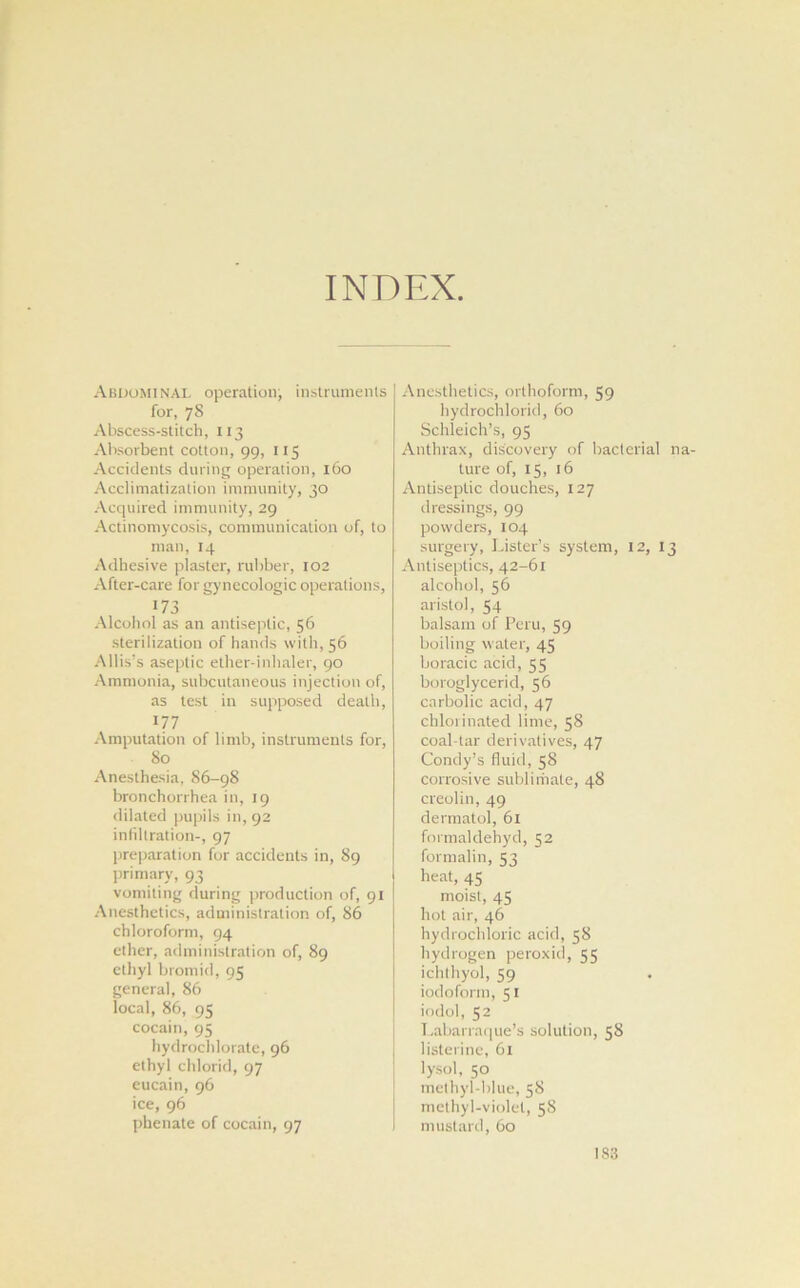 INDEX. Abdominal operation, instruments for, 78 Abscess-stitch, 113 Absorbent cotton, 99, 115 Accidents during operation, 160 Acclimatization immunity, 30 Acquired immunity, 29 Actinomycosis, communication of, to man, 14 Adhesive plaster, rubber, 102 After-care for gynecologic operations, 173 Alcohol as an antiseptic, 56 sterilization of hands w ith, 56 Allis's aseptic ether-inhaler, 90 Ammonia, subcutaneous injection of, as test in supposed death, 177 Amputation of limb, instruments for, 80 Anesthesia, 86-98 bronchorrhea in, 19 dilated pupils in, 92 infiltration-, 97 preparation for accidents in, 89 primary, 93 vomiting during production of, 91 Anesthetics, administration of, 86 chloroform, 94 ether, administration of, 89 ethyl bromid, 95 general, 86 local, 86, 95 cocain, 95 hydrochlorate, 96 ethyl chlorid, 97 eucain, 96 ice, 96 phenate of cocain, 97 Anesthetics, orthoform, 59 hydrochlorid, 60 Schleich’s, 95 Anthrax, discovery of bacterial na- ture of, 15, 16 Antiseptic douches, 127 dressings, 99 powders, 104 surgery, Lister’s system, 12, 13 Antiseptics, 42-61 alcohol, 56 aristol, 54 balsam of Peru, 59 boiling water, 45 boracic acid, 55 boroglycerid, 56 carbolic acid, 47 chlorinated lime, 58 coal-tar derivatives, 47 Condy’s fluid, 58 corrosive sublimate, 48 creolin, 49 dermatol, 61 formaldehyd, 52 formalin, 53 heat, 45 moist, 45 hot air, 46 hydrochloric acid, 58 hydrogen peroxid, 55 ichthyol, 59 iodoform, 51 iodol, 52 Labarraque’s solution, 58 listerine, 61 lysol, 50 methyl-blue, 58 methyl-violet, 5S mustard, 60 I S3