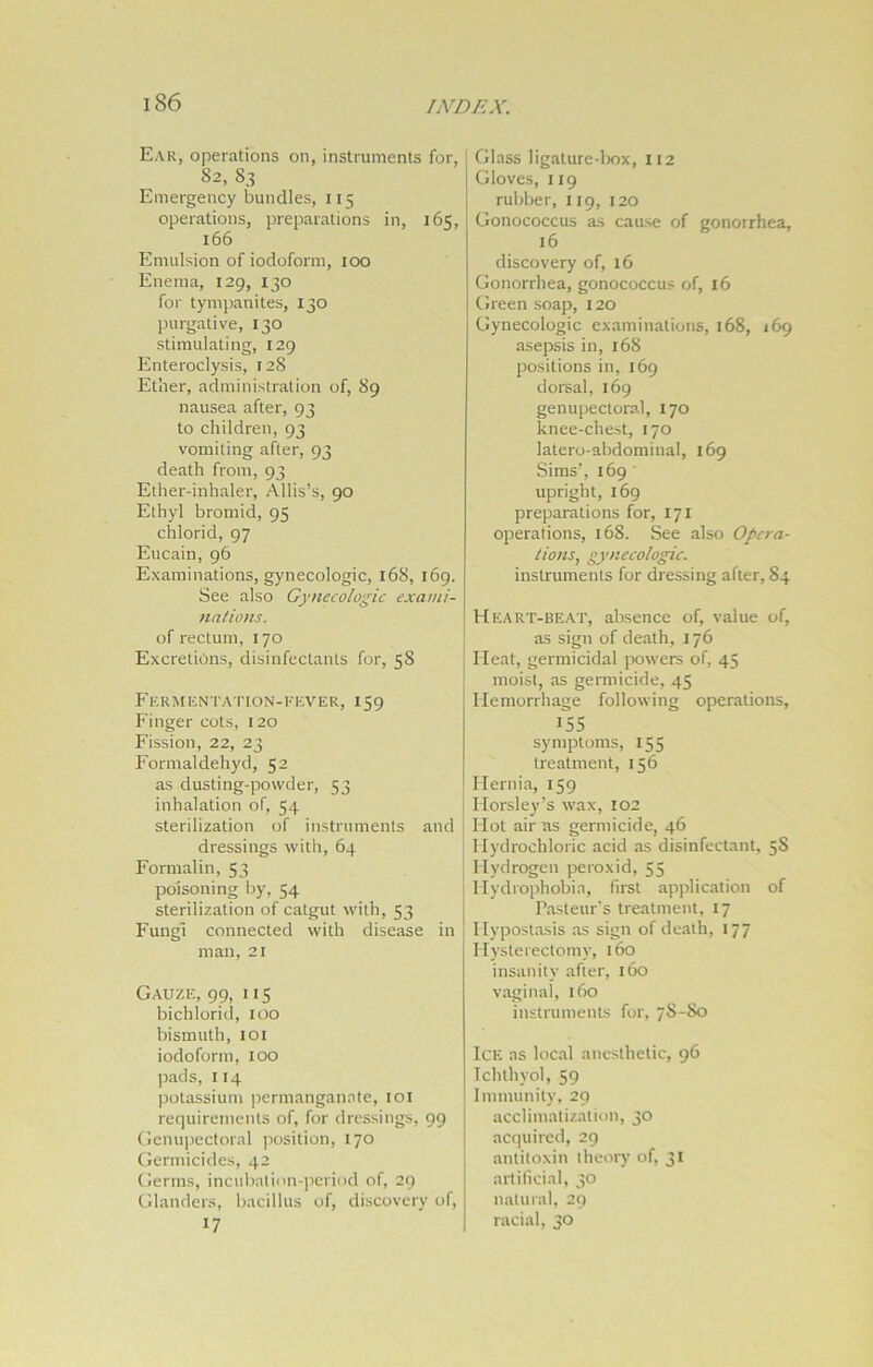 Ear, operations on, instruments for, 82, 83 Emergency bundles, 115 operations, preparations in, 165, 166 Emulsion of iodoform, 100 Enema, 129, 130 for tympanites, 130 purgative, 130 stimulating, 129 Enteroclysis, 128 Ether, administration of, 89 nausea after, 93 to children, 93 vomiting after, 93 death from, 93 Ether-inhaler, Allis’s, 90 Ethyl bromid, 95 chlorid, 97 Eucain, 96 Examinations, gynecologic, 168, 169. See also Gynecologic exami- nations. of rectum, 170 Excretions, disinfectants for, 58 Fermentation-fever, 159 Finger cots, 120 Fission, 22, 23 Formaldehyd, 52 as dusting-powder, 53 inhalation of, 54 sterilization of instruments and dressings with, 64 Formalin, 53 poisoning by, 54 sterilization of catgut with, 53 Fungi connected with disease in man, 21 Gauze, 99, 115 bichlorid, 100 bismuth, 101 iodoform, 100 pads, 114 potassium permanganate, 101 requirements of, for dressings, 99 Genupectoral position, 170 Germicides, 42 Germs, incubation-period of, 29 Glanders, bacillus of, discovery of, 17 Glass ligature-box, 112 Gloves, 119 rubber, 119, 120 Gonococcus as cause of gonorrhea, 16 discovery of, 16 Gonorrhea, gonococcus of, 16 Green soap, 120 Gynecologic examinations, 168, 169 asepsis in, 168 positions in, 169 dorsal, 169 genupectoral, 170 knee-chest, 170 latero-abdominal, 169 Sims’, 169 upright, 169 preparations for, 171 operations, 168. See also Opera- tions, gynecologic. instruments for dressing after, 84 Heart-beat, absence of, value of, as sign of death, 176 Fleat, germicidal powers of, 45 moist, as germicide, 45 Hemorrhage following operations, 155 symptoms, 155 treatment, 156 Hernia, 159 Florsley’s wax, 102 Hot air as germicide, 46 Hydrochloric acid as disinfectant, 5S Hydrogen peroxid, 55 Hydrophobia, first application of Pasteur's treatment, 17 Hypostasis as sign of death, 177 Hysterectomy, 160 insanity after, 160 vaginal, 160 instruments for, 7S-S0 Ice as local anesthetic, 96 Ichthyol, 59 Immunity, 29 acclimatization, 30 acquired, 29 antitoxin theory of, 31 artificial, 30 natural, 29 racial, 30
