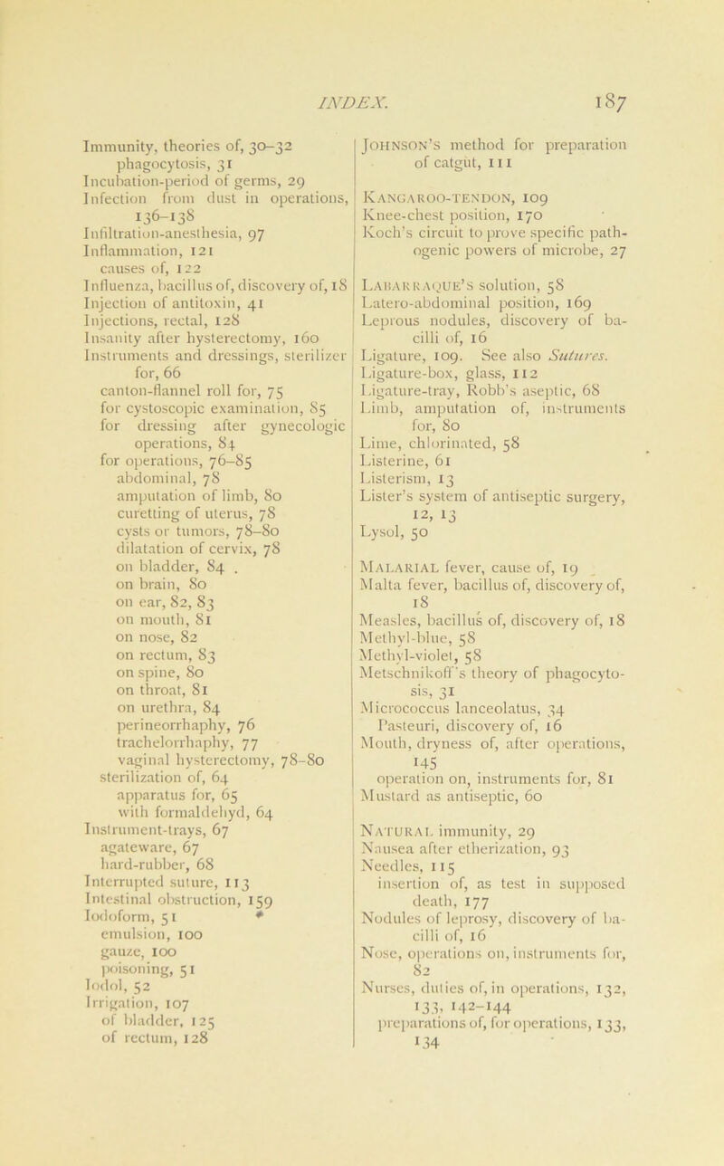 Immunity, theories of, 30-32 phagocytosis, 31 Incubation-period of germs, 29 Infection from dust in operations, 136-138 Infiltration-anesthesia, 97 Inflammation, 121 causes of, 122 Influenza, bacillus of, discovery of, 18 Injection of antitoxin, 41 Injections, rectal, 128 Insanity after hysterectomy, 160 Instruments and dressings, sterilizer for, 66 canton-flannel roll for, 75 for cystoscopic examination, 85 for dressing after gynecologic operations, 84 for operations, 76-85 abdominal, 78 amputation of limb, 80 curetting of uterus, 78 cysts or tumors, 78-80 dilatation of cervix, 78 on bladder, S4 . on brain, 80 on ear, 82, S3 on mouth, 81 on nose, 82 on rectum, 83 on spine, 80 on throat, Si on urethra, 84 perineorrhaphy, 76 trachelorrhaphy, 77 vaginal hysterectomy, 78-S0 sterilization of, 64 apparatus for, 65 with formaldehyd, 64 Inslrument-trays, 67 agateware, 67 hard-rubber, 68 Interrupted suture, 113 Intestinal obstruction, 159 Iodoform, 51 * emulsion, 100 gauze, 100 poisoning, 51 lodol, 52 Irrigation, 107 of bladder, 125 of rectum, 128 Johnson’s method for preparation of catgut, hi Kangaroo-tendon, 109 Knee-chest position, 170 Koch’s circuit to prove specific path- ogenic powers of microbe, 27 Lakakkaque’s solution, 58 Latero-abdominal position, 169 Leprous nodules, discovery of ba- cilli of, 16 Ligature, 109. See also Sutures. Ligature-box, glass, 112 Ligature-tray, Robb’s aseptic, 68 Limb, amputation of, instruments for, So Lime, chlorinated, 58 Listerine, 61 Listerism, 13 Lister’s system of antiseptic surgery, 12, 13 Lysol, 50 Malarial fever, cause of, 19 Malta fever, bacillus of, discovery of, lS Measles, bacillus of, discovery of, 18 Methyl-blue, 58 Methyl-violet, 58 Metschnikofl ’s theory of phagocyto- sis, 31 Micrococcus lanceolatus, 34 Pasteuri, discovery of, 16 Mouth, dryness of, after operations, 145 operation on, instruments for, 81 Mustard as antiseptic, 60 Natural immunity, 29 Nausea after etherization, 93 Needles, 115 insertion of, as test in supposed death, 177 Nodules of leprosy, discovery of ba- cilli of, 16 Nose, operations on, instruments for, 82 Nurses, duties of, in operations, 132, 133, 142-144 preparations of, for operations, 133, 134