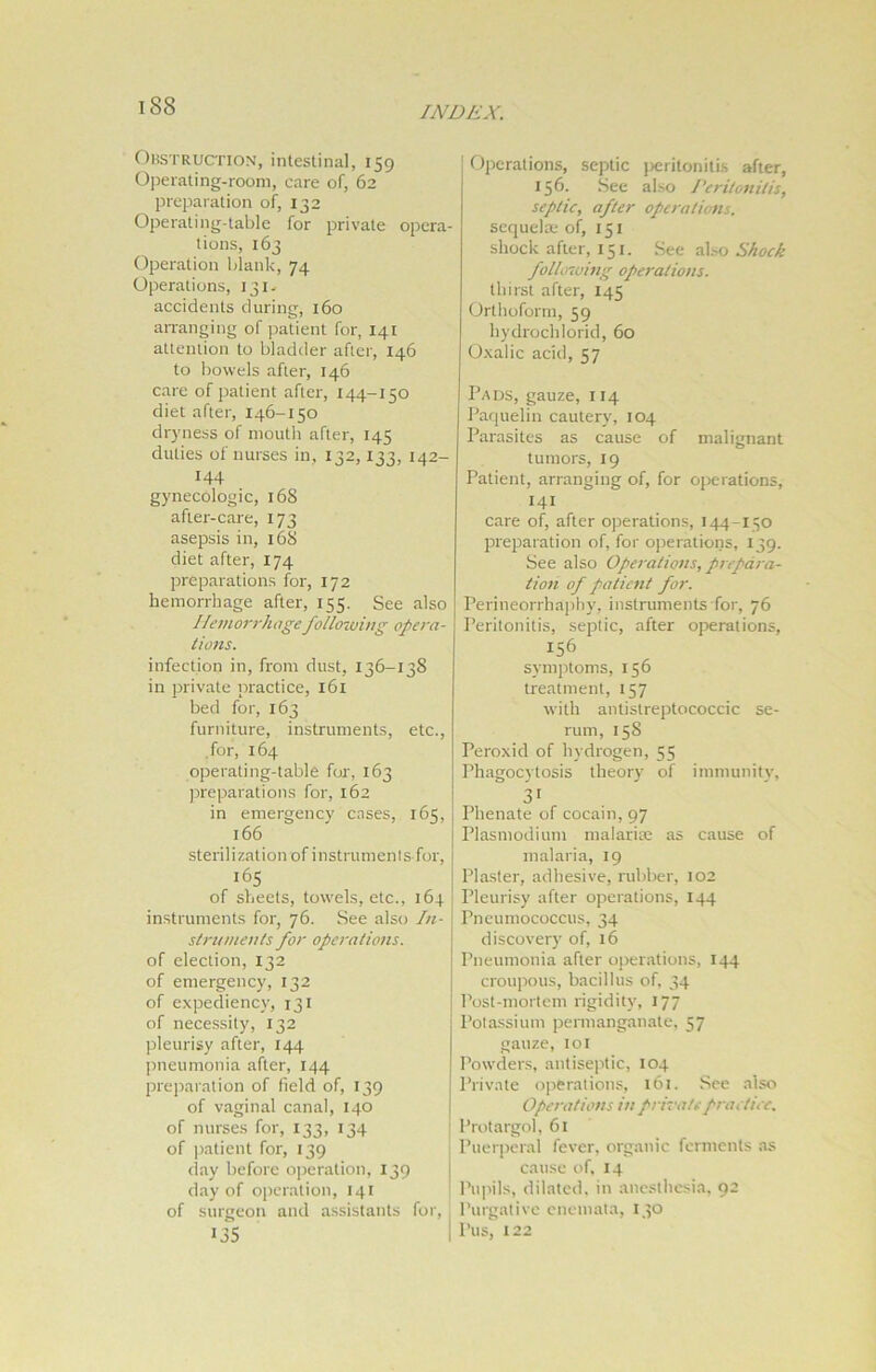 Obstruction, intestinal, 159 Operating-room, care of, 62 preparation of, 132 Operating-table for private opera- tions, 163 Operation blank, 74 Operations, 131. accidents during, 160 arranging of patient for, 141 attention to bladder after, 146 to bowels after, 146 care of patient after, 144-150 diet after, 146-150 dryness of mouth after, 145 duties of nurses in, 132,133, 142- 144 gynecologic, 168 after-care, 173 asepsis in, 16S diet after, 174 preparations for, 172 hemorrhage after, 155. See also Hemorrhage following opera- tions. infection in, from dust, 136-138 in private practice, 161 bed for, 163 furniture, instruments, etc., for, 164 operating-table for, 163 preparations for, 162 in emergency cases, 165, 166 sterili zationof instrumentsfor, 165 of sheets, towels, etc., 164 instruments for, 76. See also In- struments for operations. of election, 132 of emergency, 132 of expediency, 131 of necessity, 132 pleurisy after, 144 pneumonia after, 144 preparation of field of, 139 of vaginal canal, 140 of nurses for, 133, 134 of patient for, 139 day before operation, 139 day of operation, 141 of surgeon and assistants for, 135 Operations, septic peritonitis after, 156. See also Peritonitis, septic, after operations. sequelae of, 151 shock after, 151. See also Shock following operations. thirst after, 145 Orthoform, 59 hydrocblorid, 60 Oxalic acid, 57 Pads, gauze, 114 Paquelin cautery, 104 Parasites as cause of malignant tumors, 19 Patient, arranging of, for operations, 141 care of, after operations, 144-150 preparation of, for operations, 139. See also Operations, prepara- tion of patient for. Perineorrhaphy, instruments for, 76 Peritonitis, septic, after operations, 156 symptoms, 156 treatment, 157 with antistreptococcic se- rum, 158 Peroxid of hydrogen, 55 Phagocytosis theory of immunity, 31 Phenate of cocain, 97 Plasmodium malaria: as cause of malaria, 19 Plaster, adhesive, rubber, 102 Pleurisy after operations, 144 Pneumococcus, 34 discovery of, 16 Pneumonia after operations, 144 croupous, bacillus of, 34 Post-mortem rigidity, 177 Potassium permanganate, 57 gauze, 101 Powders, antiseptic, 104 Private operations, 161. See also Operations in private practice. Protargol, 61 Puerperal fever, organic ferments as cause of, 14 Pupils, dilated, in anesthesia, 92 Purgative enemata, 150 Pus, 122