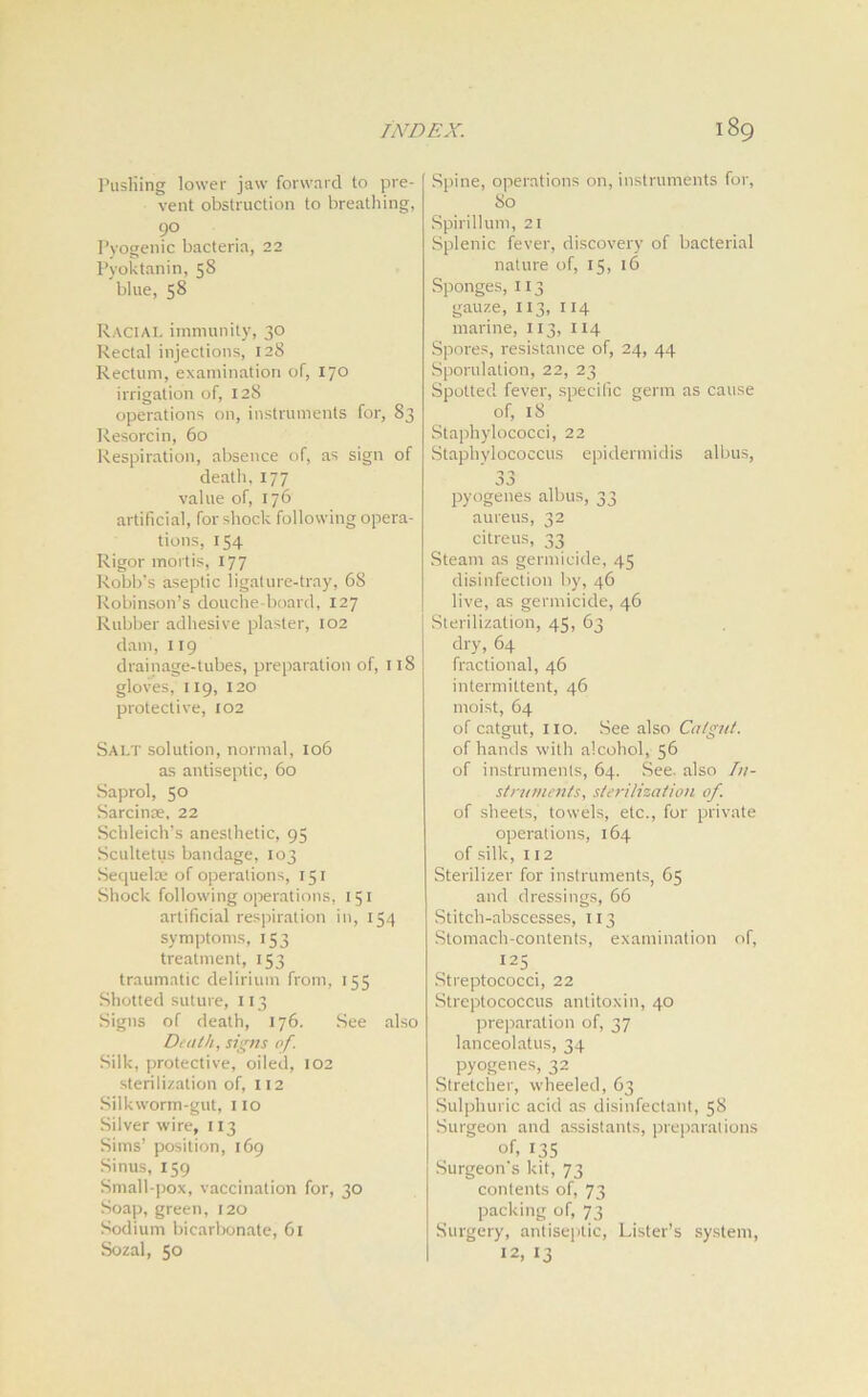 Pusliing lower jaw forward to pre- vent obstruction to breathing, 9° Pyogenic bacteria, 22 Pyoktanin, 58 blue, 58 Racial immunity, 30 Rectal injections, 128 Rectum, examination of, 170 irrigation of, 128 operations on, instruments for, 83 Resorcin, 60 Respiration, absence of, as sign of death, 177 value of, 176 artificial, for shock following opera- tions, 154 Rigor mortis, 177 Robb’s aseptic ligature-tray, 6S Robinson’s douche-board, 127 Rubber adhesive plaster, 102 dam, 119 drainage-tubes, preparation of, 118 gloves, 119, 120 protective, 102 Salt solution, normal, 106 as antiseptic, 60 Saprol, 5° Sarcinae, 22 Schleich’s anesthetic, 95 Scultetus bandage, 103 Sequelae of operations, 151 Shock following operations, 151 artificial respiration in, 154 symptoms, 153 treatment, 153 traumatic delirium from, 155 Shotted suture, 113 Signs of death, 176. See also Death, signs of. Silk, protective, oiled, 102 sterilization of, 112 Silkworm-gut, no Silver wire, 113 Sims’ position, 169 Sinus, 159 Small-pox, vaccination for, 30 Soap, green, 120 Sodium bicarbonate, 61 Sozal, 50 Spine, operations on, instruments for, 80 Spirillum, 21 Splenic fever, discovery of bacterial nature of, 15, 16 Sponges, 113 gauze, 113, 114 marine, 113, 114 Spores, resistance of, 24, 44 Sporulation, 22, 23 Spotted fever, specific germ as cause of, 18 Staphylococci, 22 Staphylococcus epidermidis albus, 33 pyogenes albus, 33 aureus, 32 citreus, 33 Steam as germicide, 45 disinfection by, 46 live, as germicide, 46 Sterilization, 45, 63 dry, 64 fractional, 46 intermittent, 46 moist, 64 of catgut, no. See also Catgut. of hands with alcohol, 56 of instruments, 64. See. also In- struments, sterilization of. of sheets,' towels, etc., for private operations, 164 of silk, 112 Sterilizer for instruments, 65 and dressings, 66 Stitch-abscesses, 113 Stomach-contents, examination of, I25. Streptococci, 22 Streptococcus antitoxin, 40 preparation of, 37 lanceolatus, 34 pyogenes, 32 Stretcher, wheeled, 63 Sulphuric acid as disinfectant, 58 Surgeon and assistants, preparations of, 135 Surgeon's kit, 73 contents of, 73 packing of, 73 Surgery, antiseptic, Lister’s system, 12, 13