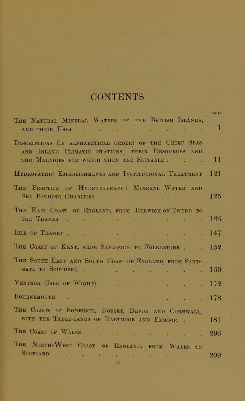 CONTENTS The Natural Mineral Waters of the British Islands, AND THEIR USES ........ Descriptions (in alphabetical order) of the Chief Spas AND Inland Climatic Stations ; their Resources and THE Maladies for which they are Suitable . Hydropathic Establishments and Institutional Treatment The Practice of Hydrotherapy : Mineral Water and Sea Bathing Charities ....... The East Coast of England, from Berwick-on-Tweed to THE Thames ......... Isle of Thanet ......... The Coast of Kent, from Sandwich to Folkestone . The South-East and South Coast of England, from Sand- gate TO Southsea ........ Ventnor (Isle of Wight) ....... Bournemouth ......... The Coasts of Somerset, Dorset, Devon and Cornwall, with the Table-lands of Dartmoor and E.xmoor . The Coast of Wales ........ The North-West Coast of England, from Wales to Scotland .... PAGE 1 11 121 125 135 147 152 159 172 178 181 203 209