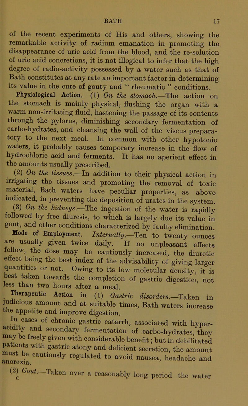 of the recent experiments of His and others, showing the remarkable activity of radium emanation in promoting the disappearance of uric acid from the blood, and the re-solution of uric acid concretions, it is not illogical to infer that the high degree of radio-activity possessed by a water such as that of Bath constitutes at any rate an important factor in determining its value in the cure of gouty and “ rheumatic ” conditions. Physiological Action. (1) On the stomach.—The action on the stomach is mainly physical, flushing the organ with a warm non-irritating fluid, hastening the passage of its contents through the pylorus, diminishing secondary fermentation of carbo-hydrates, and cleansing the wall of the viscus prepara- tory to the next meal. In common with other hypotonic waters, it probably causes temporary increase in the flow of hydrochloric acid and ferments. It has no aperient effect in the amounts usually prescribed. (2) On the tissues.—In addition to their physical action in irrigating the tissues and promoting the removal of toxic material, Bath waters have pecuhar properties, as above indicated, in preventing the deposition of urates in the system. (3) On the kidneys.—The ingestion of the water is rapidly followed by free diuresis, to which is largely due its value in gout, and other conditions characterized by faulty ehmination. Mode of Employment. Internally.—Ten to twenty ounces are usuaUy given twice daily. If no unpleasant effects f^ow, the dose may be cautiously increased, the diuretic effect being the best index of the advisability of giving larger quantities or not. Owing to its low molecular density, it is best taken towards the completion of gastric digestion, not less than two hours after a meal. Therapeutic Action in (1) Gastric disorders.—Taken in judicious amount and at suitable times, Bath waters increase the appetite and improve digestion. In cases of chronic gastric catarrh, associated with hyper- acidity and secondary fermentation of carbo-hydrates, they may be freely given with considerable beneflt; but in debilitated pa len s with gastric atony and deficient secretion, the amount must be cautiously regulated to avoid nausea, headache and anorexia. (2^ Taken over a reasonably long period the water