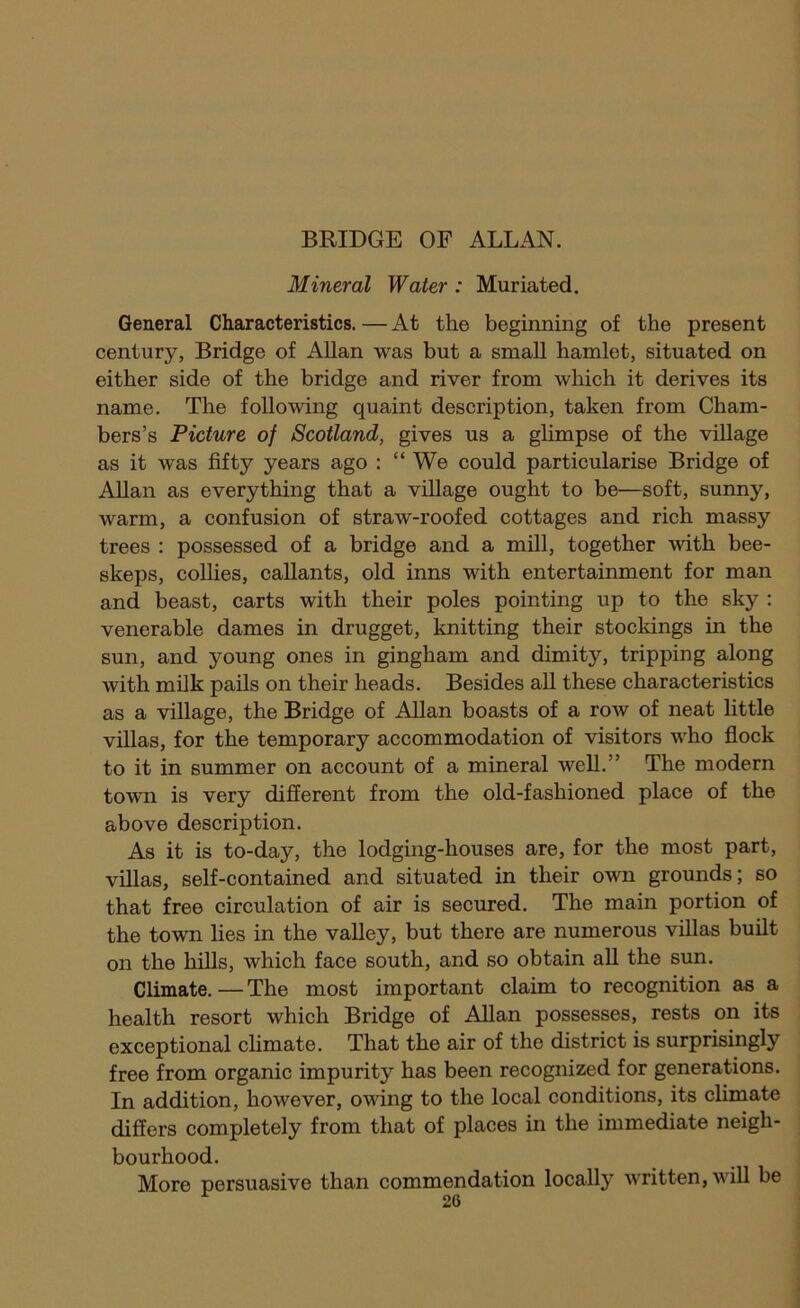 BRIDGE OF ALLAN. Mineral Water : Muriated. General Characteristics. — At the beginning of the present century, Bridge of Allan was but a small hamlet, situated on either side of the bridge and river from which it derives its name. The following quaint description, taken from Cham- bers’s Picture of Scotland, gives us a gUmpse of the village as it was fifty years ago : “ We could particularise Bridge of Allan as everything that a village ought to be—soft, sunny, warm, a confusion of straw-roofed cottages and rich massy trees : possessed of a bridge and a mill, together with bee- skeps, coUies, callants, old inns with entertainment for man and beast, carts with their poles pointing up to the sky : venerable dames in drugget, knitting their stockings in the sun, and young ones in gingham and dimity, tripping along with milk pails on their heads. Besides aU these characteristics as a village, the Bridge of Allan boasts of a row of neat little villas, for the temporary accommodation of visitors who flock to it in summer on account of a mineral well.” The modern town is very different from the old-fashioned place of the above description. As it is to-day, the lodging-houses are, for the most part, villas, self-contained and situated in their own grounds; so that free circulation of air is secured. The main portion of the town lies in the valley, but there are numerous villas built on the hills, which face south, and so obtain aU the sun. Climate. — The most important claim to recognition as a health resort which Bridge of Allan possesses, rests on its exceptional climate. That the air of the district is surprisingly free from organic impurity has been recognized for generations. In addition, however, ovdng to the local conditions, its climate differs completely from that of places in the immediate neigh- bourhood. More persuasive than commendation locally written, will be