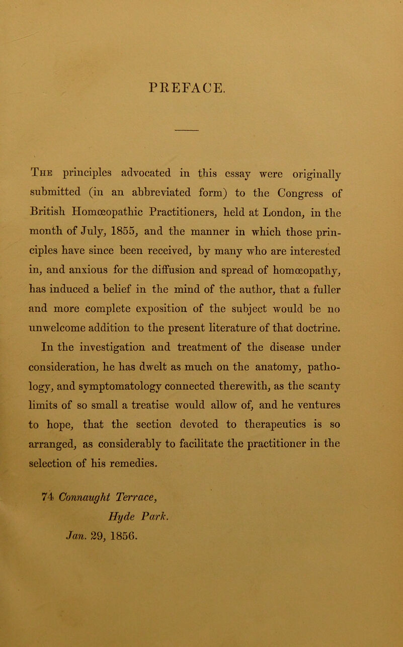 PREFACE. The principles advocated in this essay were originally submitted (in an abbreviated form) to the Congress of British Homoeopathie Practitioners, held at London, in the month of July, 1855, and the manner in which those prin- ciples have since been received, by many who are interested in, and anxious for the diffusion and spread of homoeopathy, has indueed a belief in the mind of the author, that a fuller and more complete exposition of the subject would be no unwelcome addition to the present literature of that doctrine. In the investigation and treatment of the disease under consideration, he has dwelt as much on the anatomy, patho- logy, and symptomatology connected therewith, as the scanty limits of so small a treatise would allow of, and he ventures to hope, that the section devoted to therapeutics is so arranged, as considerably to facilitate the practitioner in the selection of his remedies. 74 Connaught Terrace, Hyde Park. Jan. 29, 1856.