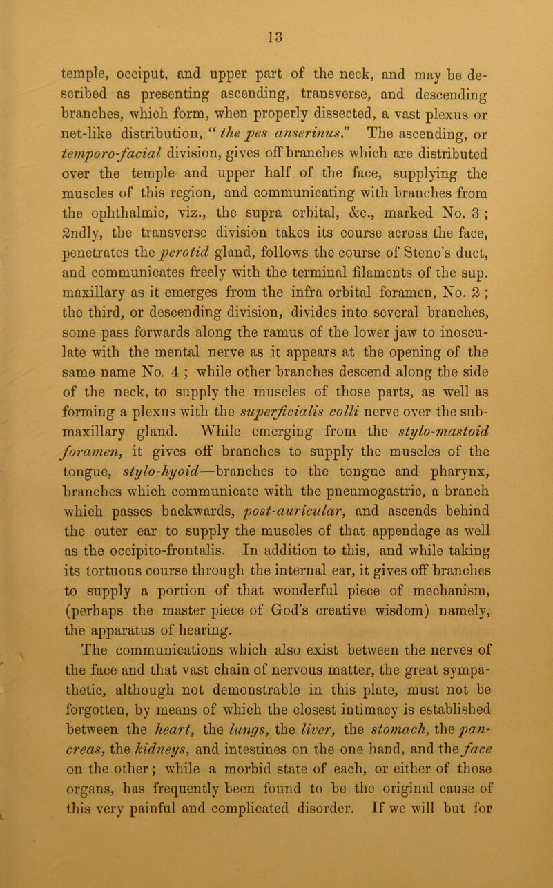 temple, occiput, and upper part of the neck, and may be de- scribed as presenting ascending, transverse, and descending branches, which form, when properly dissected, a vast plexus or net-like distribution, “ the pes arisermus. The ascending, or iemporo-facial division, gives oflP branches which are distributed over the temple' and upper half of the face, supplying the muscles of this region, and communicating with branches from the ophthalmic, viz., the supra orbital, &c., marked No. 3; Sndly, the transverse division takes its course across the face, penetrates the perotid gland, follows the course of Steno’s duct, and communicates freely with the terminal filaments of the sup. maxillary as it emerges from the infra orbital foramen. No. 2 ; the third, or descending division, divides into several branches, some pass forwards along the ramus of the lower jaw to inoscu- late with the mental nerve as it appears at the opening of the same name No, 4 ; while other branches descend along the side of the neck, to supply the muscles of those parts, as well as forming a plexus with the siiperjicialis colli nerve over the sub- maxillary gland. While emerging from the stylo-mastoid foramen, it gives off branches to supply the muscles of the tongue, stylo-hyoid—branches to the tongue and pharynx, branches which communicate with the pneumogastric, a branch which passes backwards, post-auricular, and ascends behind the outer ear to supply the muscles of that appendage as well as the occipito-frontalis. In addition to this, and while taking its tortuous course through the internal ear, it gives off branches to supply a portion of that wonderful piece of mechanism, (perhaps the master piece of God’s creative wisdom) namely, the apparatus of hearing. The communications which also exist between the nerves of the face and that vast chain of nervous matter, the great sympa- thetic, although not demonstrable in this plate, must not be forgotten, by means of which the closest intimacy is established between the heart, the lungs, the liver, the stomach, the pan- creas, the kidneys, and intestines on the one hand, and the face on the other; while a morbid state of each, or either of those organs, has frequently been found to be the original cause of this very painful and complicated disorder. If we will but for