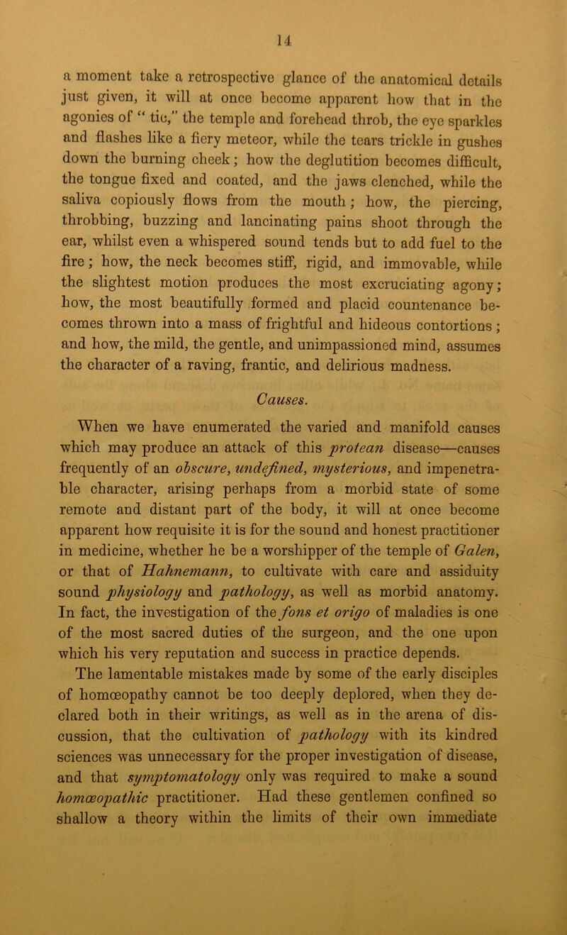 a moment take a retrospeetive glance of the anatomical details just given, it will at onco become apparent how that in the agonies of “ tie,” the temple and forehead throb, the eye sparkles and flashes like a fiery meteor, while the tears trickle in gushes down the burning cheek; how the deglutition becomes difficult, the tongue fixed and coated, and the jaws clenched, while the saliva copiously flows from the mouth; how, the piercing, throbbing, buzzing and lancinating pains shoot through the ear, whilst even a whispered sound tends but to add fuel to the fire; how, the neck becomes stifi, rigid, and immovable, while the slightest motion produces the most excruciating agony; how, the most beautifully .formed and placid countenance be- comes thrown into a mass of frightful and hideous contortions ; and how, the mild, the gentle, and unimpassioned mind, assumes the character of a raving, frantic, and delirious madness. Causes. When we have enumerated the varied and manifold causes which may produce an attack of this protean disease—causes frequently of an obscure, undefined, mysterious, and impenetra- ble character, arising perhaps from a morbid state of some remote and distant part of the body, it will at once become apparent how requisite it is for the sound and honest practitioner in medicine, whether he be a worshipper of the temple of Galen, or that of Hahnemann, to cultivate with care and assiduity sound physiology and pathology, as well as morbid anatomy. In fact, the investigation of the fons et origo of maladies is one of the most sacred duties of the surgeon, and the one upon which his very reputation and success in practice depends. The lamentable mistakes made by some of the early disciples of homoeopathy cannot be too deeply deplored, when they de- clared both in their writings, as well as in the arena of dis- cussion, that the cultivation of p>(^l^ology with its kindred sciences was unnecessary for the proper investigation of disease, and that symptomatology only was required to make a sound homoeopathic practitioner. Had these gentlemen confined so shallow a theory within the limits of their own immediate