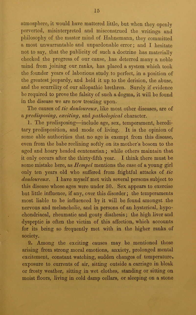 atmosphere, it would have mattered little, but when they openly perverted, misinterpreted and misconstrued the writings and philosophy of the master mind of Hahnemann, they committed a most unwarrantable and unpardonable error; and I hesitate not to say, that the publicity of such a doctrine has materially checked the progress of our cause, has deterred many a noble mind from joining our ranks, has placed a system which took the founder years of laborious study to perfect, in a position of the greatest jeopardy, and held it up to the derision, the abuse, and the scurrility of our allopathic brethren. Surely if evidence be required to prove the falsity of such a dogma, it will be found in the disease we are now treating upon. The causes of tic douloureux, like most other diseases, are of predisposing, exciting, 9x1^ pathological character. 1. The predisposing—include age, sex, temperament, heredi- tary predisposition, and mode of living. It is the opinion of some ahle authorities that no age is exempt from this disease, even from the babe reclining softly on its mother’s bosom to the aged and hoary headed centenarian; while others maintain that it only occurs after the thirty-fifth year. I think there must be some mistake here, as Hempel mentions the case of a young girl only ten years old who sufiered from frightful attacks of tic douloureux. I have myself met with several persons subject to this disease whose ages were under 30. Sex appears to exercise but little influence, if any, over this disorder; the temperaments most liable to be influenced by it will be found amongst the nervous and melancholic, and in persons of an hysterical, hypo- chondriacal, rheumatic and gouty diathesis; the high liver and dyspeptic is often the victim of this affection, which accounts for its being so frequently met with in the higher ranks of society. 2. Among the exciting causes may be mentioned those arising from strong moral emotions, anxiety, prolonged mental excitement, constant watching, sudden changes of temperature, exposure to currents of air, sitting outside a carriage in bleak or frosty weather, sitting in wet clothes, standing or sitting on moist floors, living in cold damp cellars, or sleeping on a stone