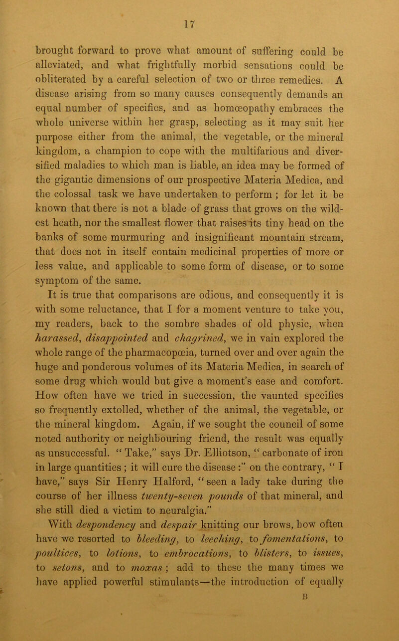 brought forward to prove what amount of suffering could be alleviated, and what frightfully morbid sensations could be obliterated by a careful selection of two or three remedies. A disease arising from so many causes consequently demands an equal number of specifics, and as homoeopathy embraces the whole universe within her grasp, selecting as it may suit her purpose either from the animal, the vegetable, or the mineral kingdom, a champion to cope with the multifarious and diver- sified maladies to which man is liable, an idea may be formed of the gigantic dimensions of our prospective Materia Medica, and the colossal task we have undertaken to perform ; for let it be known that there is not a blade of grass that grows on the wild- est heath, nor the smallest flower that raises its tiny head on the banks of some murmuring and insignificant mountain stream, that does not in itself contain medicinal properties of more or less value, and applicable to some form of disease, or to some symptom of the same. It is true that comparisons are odious, and consequently it is with some reluctance, that I for a moment venture to take you, my readers, back to the sombre shades of old physic, when harassed, disappointed and chagrined, we in vain explored the whole range of the pharmacopoeia, turned over and over again the huge and ponderous volumes of its Materia Medica, in search of some drug which would but give a moment’s ease and comfort. How often have we tried in succession, the vaunted specifics so frequently extolled, whether of the animal, the vegetable, or the mineral kingdom. Again, if we sought the council of some noted authority or neighbouring friend, the result was equally as unsuccessful. “ Take,” says Dr. Elliotson, “ carbonate of iron in large quantities; it will cure the diseaseon the contrary, “ I have,” says Sir Henry Halford, ‘‘seen a lady take during the course of her illness twenty-seven pounds of that mineral, and she still died a victim to neuralgia.” With despondency and despair knitting our brows, how often have we resorted to bleeding, to leeching, to fomentations, to poultices, to lotions, to embrocations, to blisters, to issues, to setons, and to moxas; add to these the many times we have applied powerful stimulants—the introduction of equally Ji