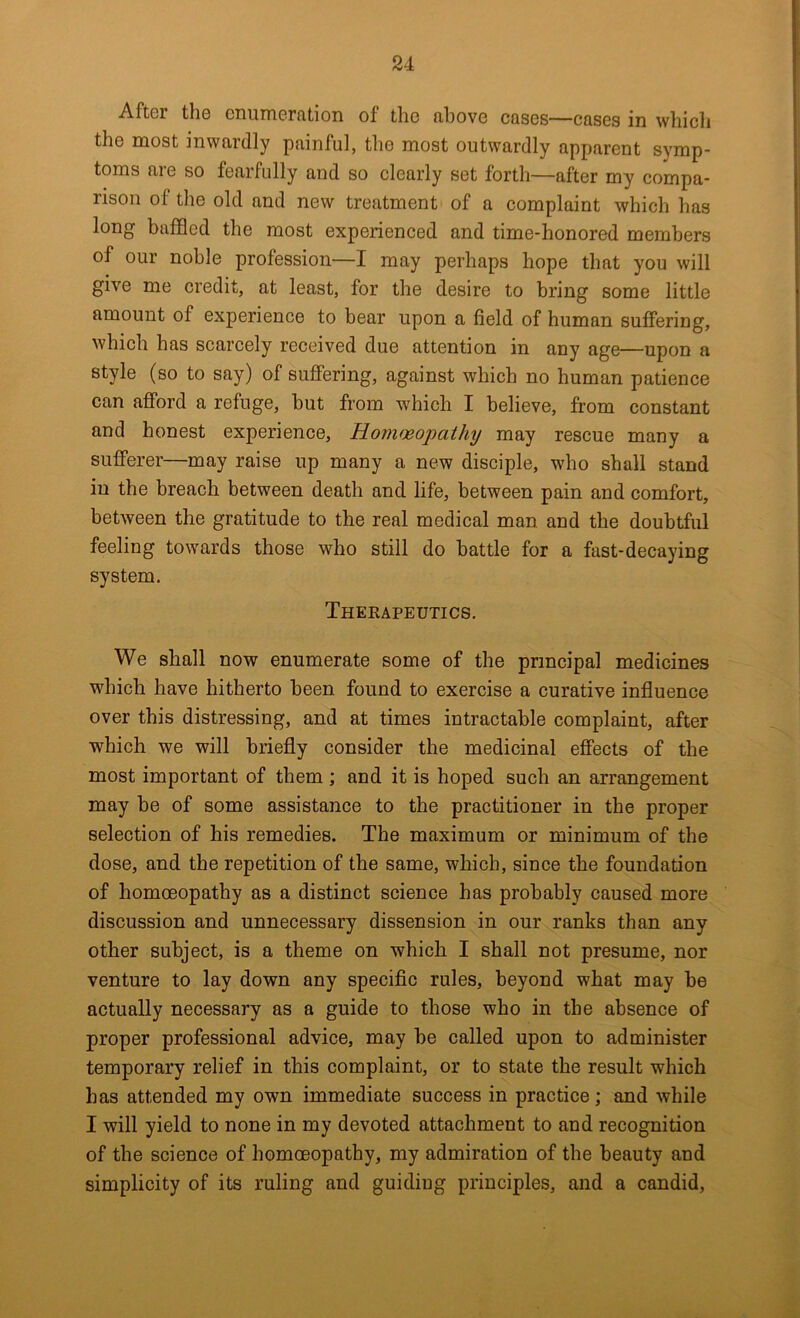 After the cnumerfition of the fihove cases—cases in whicli the most inwardly painful, the most outwardly apparent symp- toms are so fearfully and so clearly set forth—after my compa- rison of the old and new treatment of a complaint which has long baffled the most experienced and time-honored members of our noble profession—I may perhaps hope that you will give me credit, at least, for the desire to bring some little amount of experience to bear upon a field of human suffering, which has scarcely received due attention in any age—upon a style (so to say) of suffering, against which no human patience can afford a refuge, but from which I believe, from constant and honest experience, Hommopathy may rescue many a sufferer—may raise up many a new disciple, who shall stand in the breach between death and life, between pain and comfort, between the gratitude to the real medical man and the doubtful feeling towards those who still do battle for a fast-decaying system. Therapeutics. We shall now enumerate some of the principal medicines which have hitherto been found to exercise a curative influence over this distressing, and at times intractable complaint, after which we will briefly consider the medicinal effects of the most important of them ; and it is hoped such an arrangement may be of some assistance to the practitioner in the proper selection of his remedies. The maximum or minimum of the dose, and the repetition of the same, which, since the foundation of homoeopathy as a distinct science has probably caused more discussion and unnecessary dissension in our ranks than any other subject, is a theme on which I shall not presume, nor venture to lay down any specific rules, beyond what may be actually necessary as a guide to those who in the absence of proper professional advice, may be called upon to administer temporary relief in this complaint, or to state the result which has attended my own immediate success in practice; and while I will yield to none in my devoted attachment to and recognition of the science of homoeopathy, my admiration of the beauty and simplicity of its ruling and guiding principles, and a candid.