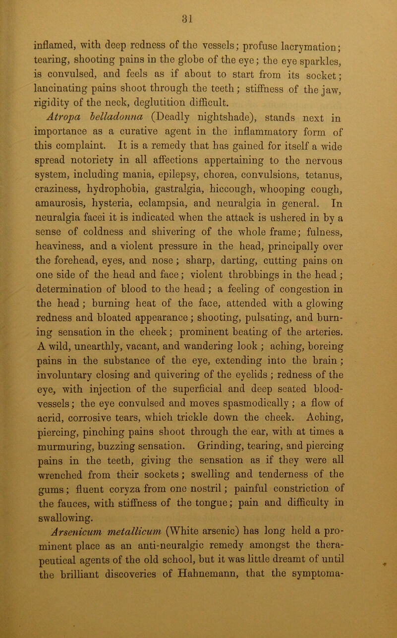 inflamed, with deep redness of the vessels; profuse lacrymation; tearing, shooting pains in the globe of the eye; the eye sparkles, is convulsed, and feels as if about to start from its socket; lancinating pains shoot through the teeth; stiffness of the jaw, rigidity of the neck, deglutition diflBcult. Atropa belladonna (Deadly nightshade), stands next in importance as a curative agent in the inflammatory form of this complaint. It is a remedy that has gained for itself a wide spread notoriety in all affections appertaining to the nervous system, including mania, epilepsy, chorea, convulsions, tetanus, craziness, hydrophobia, gastralgia, hiccough, whooping cough, amaurosis, hysteria, eclampsia, and neuralgia in general. In neuralgia face! it is indicated when the attack is ushered in by a sense of coldness and shivering of the whole frame; fulness, heaviness, and a violent pressure in the head, principally over the forehead, eyes, and nose; sharp, darting, cutting pains on one side of the head and face; violent throbbings in the head ; determination of blood to the head; a feeling of congestion in the head; burning heat of the face, attended with a glowing redness and bloated appearance; shooting, pulsating, and burn- ing sensation in the cheek; prominent beating of the arteries. A wild, unearthly, vacant, and wandering look ; aching, horeing pains in the substance of the eye, extending into the brain; involuntary closing and quivering of the eyelids ; redness of the eye, with injection of the superficial and deep seated blood- vessels ; the eye convulsed and moves spasmodically ; a flow of acrid, corrosive tears, which trickle down the cheek. Aching, piercing, pinching pains shoot through the ear, with at times a murmuring, buzzing sensation. Grinding, tearing, and piercing pains in the teeth, giving the sensation as if they were all wrenched from their sockets; swelling and tenderness of the gums; fluent coryza from one nostril; painful constriction of the fauces, with stiffness of the tongue; pain and difficulty in swallowing. Arsenicum metallicum (White arsenic) has long held a pro- minent place as an anti-neuralgic remedy amongst the thera- peutical agents of the old school, hut it was little dreamt of until the brilliant discoveries of Hahnemann, that the symptoma-