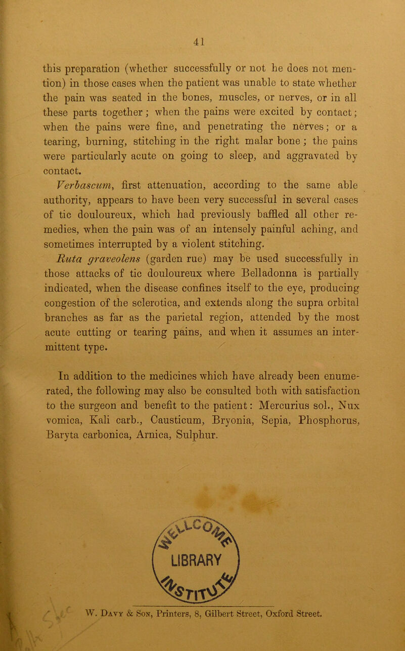 this preparation (whether successfully or not he does not men- tion) in those cases when the patient was unable to state whether the pain was seated in the bones, muscles, or nerves, or in all these parts together; when the pains were excited by contact; when the pains were fine, and penetrating the nerves; or a tearing, burning, stitching in the right malar bone; the pains were particularly acute on going to sleep, and aggravated by contact. Verhascum, first attenuation, according to the same able authority, appears to have been very successful in several cases of tic douloureux, which had previously baffled all other re- medies, when the pain was of an intensely painful aching, and sometimes interrupted by a violent stitching. Ruta graveolens (garden rue) may be used successfully in those attacks of tic douloureux where Belladonna is partially indicated, when the disease confines itself to the eye, producing congestion of the sclerotica, and extends along the supra orbital branches as far as the parietal region, attended by the most acute cutting or tearing pains, and when it assumes an inter- mittent type. In addition to the medicines which have already been enume- rated, the following may also be consulted both with satisfaction to the surgeon and benefit to the patient: Mercurius sol., Nux vomica. Kali carb., Causticum, Bryonia, Sepia, Phosphorus, Baryta carbonica. Arnica, Sulphur. W. Davy & Son, Printers, 8, Gilbert Street, Oxford Street.