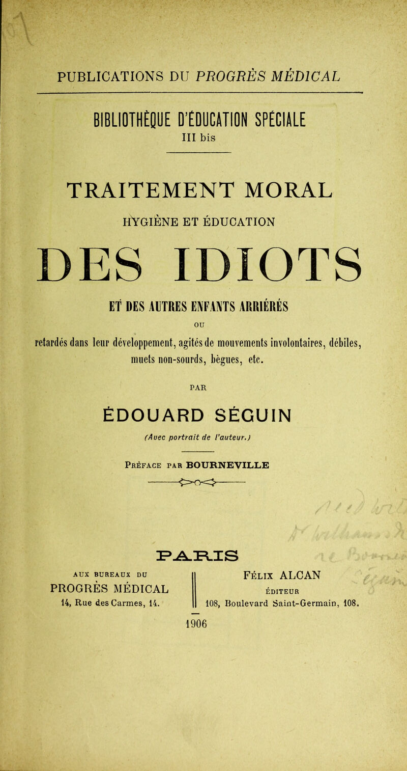 PUBLICATIONS DU PROGRÈS MÉDICAL BIBLIOTHÈQUE D’ÉDUCATION SPÉCIALE III bis TRAITEMENT MORAL HYGIÈNE et éducation DES IDIOTS ET DES AUTRES ENFANTS ARRIÉRÉS retardés dans leur développement, agités de mouvements involontaires, débiles, muets non-sourds, bègues, etc. PAR ÉDOUARD SÉGUIN (Avec portrait de l'auteur.J Préface par BOURNEVILLE £x-k>- 3?-A.!FLIS AUX BUREAUX DU PROGRÈS MÉDICAL 14, Rue des Carmes, 14. Félix ALCAN ÉDITEUR 108, Boulevard Saint-Germain, 108. 1906