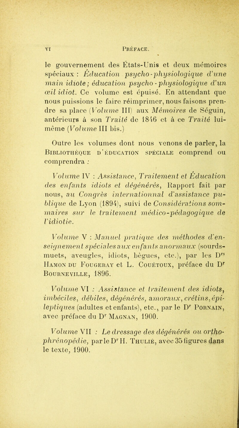 le gouvernement des États-Unis et deux mémoires spéciaux : Éducation psycho - physiologique d'une main idiote ; éducation psycho - physiologique d'un œil idiot. Ce volume est épuisé. En attendant que nous puissions le faire réimprimer, nous faisons pren- dre sa place (Volume III) aux Mémoires de Séguin, antérieurs à son Traité de 1846 et à ce Traité lui- même (Volume III bis.) Outre les volumes dont nous venons de parler, la Bibliothèque d’éducation spéciale comprend ou comprendra : Volume IV : Assistance, Traitement et Éducation des enfants idiots et dégénérés, Rapport fait par nous, au Congrès internationnal d'assistance pu- blique de Lyon (1894), suivi de Considérations som- maires sur le traitement médico-pédagogique de l'idiotie. Volume V : Manuel pratique des méthodes d'en- seignement spéciales aux enfants anormaux (sourds- muets, aveugles, idiots, bègues, etc.), par les Drs Hamon du Fougeray et L. Couétoux, préface du Dr Bourneville, 1896. Volume VI : Assistance et traitement des idiots, imbéciles, débiles, dégénérés, amoraux, crétins, épi- leptiques (adultes et enfants), etc., par le Dr Pornain, avec préface du Dr Magnan, 1900. Volume VII : Le dressage des dégénérés ou ortho- phrénopédie, parle D' H. Thulié, avec 35 figures dans le texte, 1900.