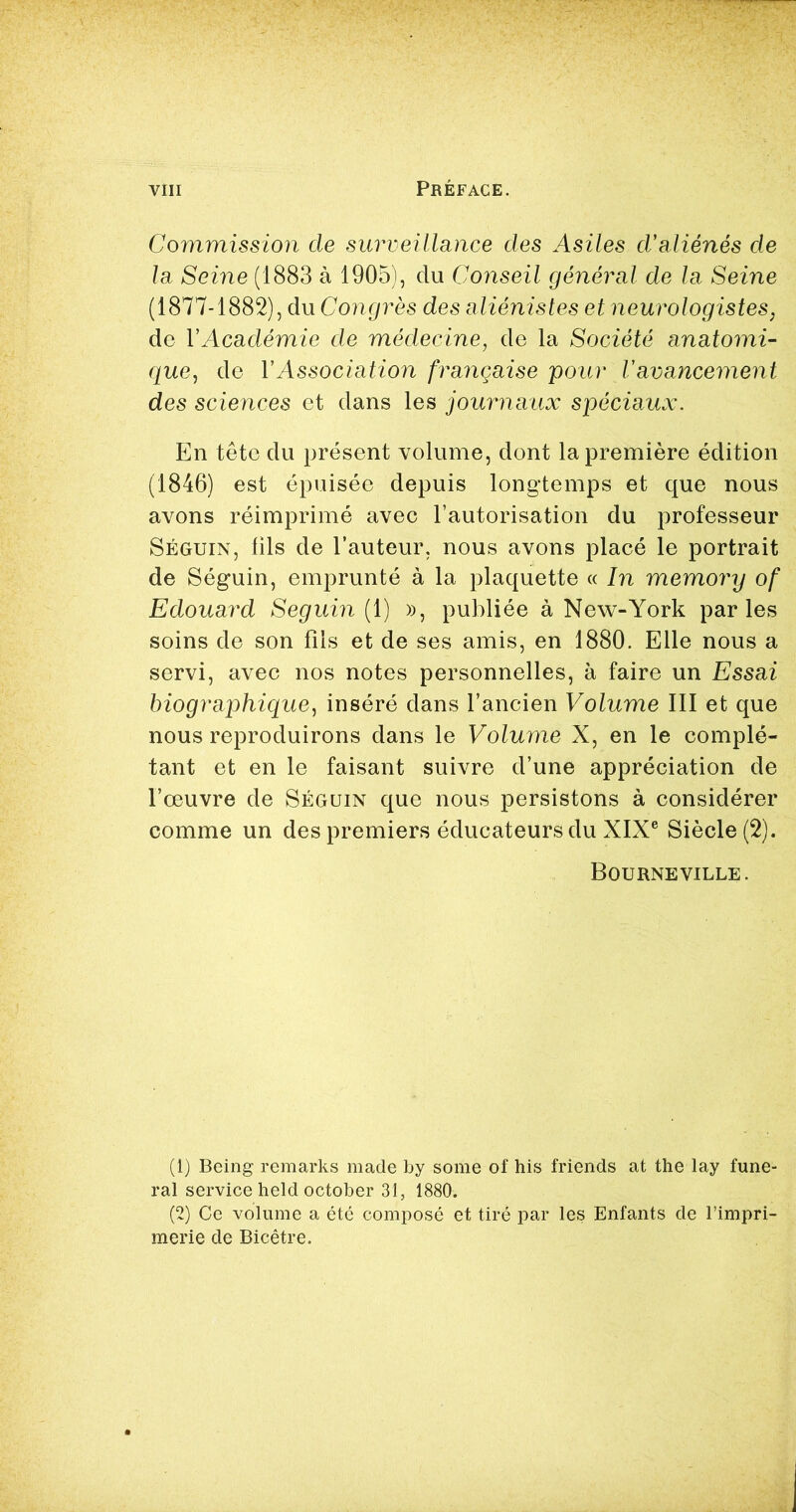 Commission de surveillance des Asiles d'aliénés de la Seine (1883 à 1905), du Conseil général de la Seine (1877-1882), du Congrès des aliénistes et neurologistes, de Y Académie de médecine, de la Société anatomi- que,, de Y Association française pour V avancement des sciences et dans les journaux spéciaux. En tête du présent volume, dont la première édition (1846) est épuisée depuis longtemps et que nous avons réimprimé avec l’autorisation du professeur Séguin, fils de l’auteur, nous avons placé le portrait de Séguin, emprunté à la plaquette « In memory of Edouard Seguin ( 1) », publiée à New-York parles soins de son fils et de ses amis, en 1880. Elle nous a servi, avec nos notes personnelles, à faire un Essai biographique, inséré dans l’ancien Volume III et que nous reproduirons dans le Volume X, en le complé- tant et en le faisant suivre d’une appréciation de l’œuvre de Séguin que nous persistons à considérer comme un des premiers éducateurs du XIXe Siècle (2). Bourne VILLE. (1) Being remarks made by some of his friends at the lay fune- ral service held october 31, 1880. (2) Ce volume a été composé et tiré par les Enfants de l’impri- merie de Bicêtre.