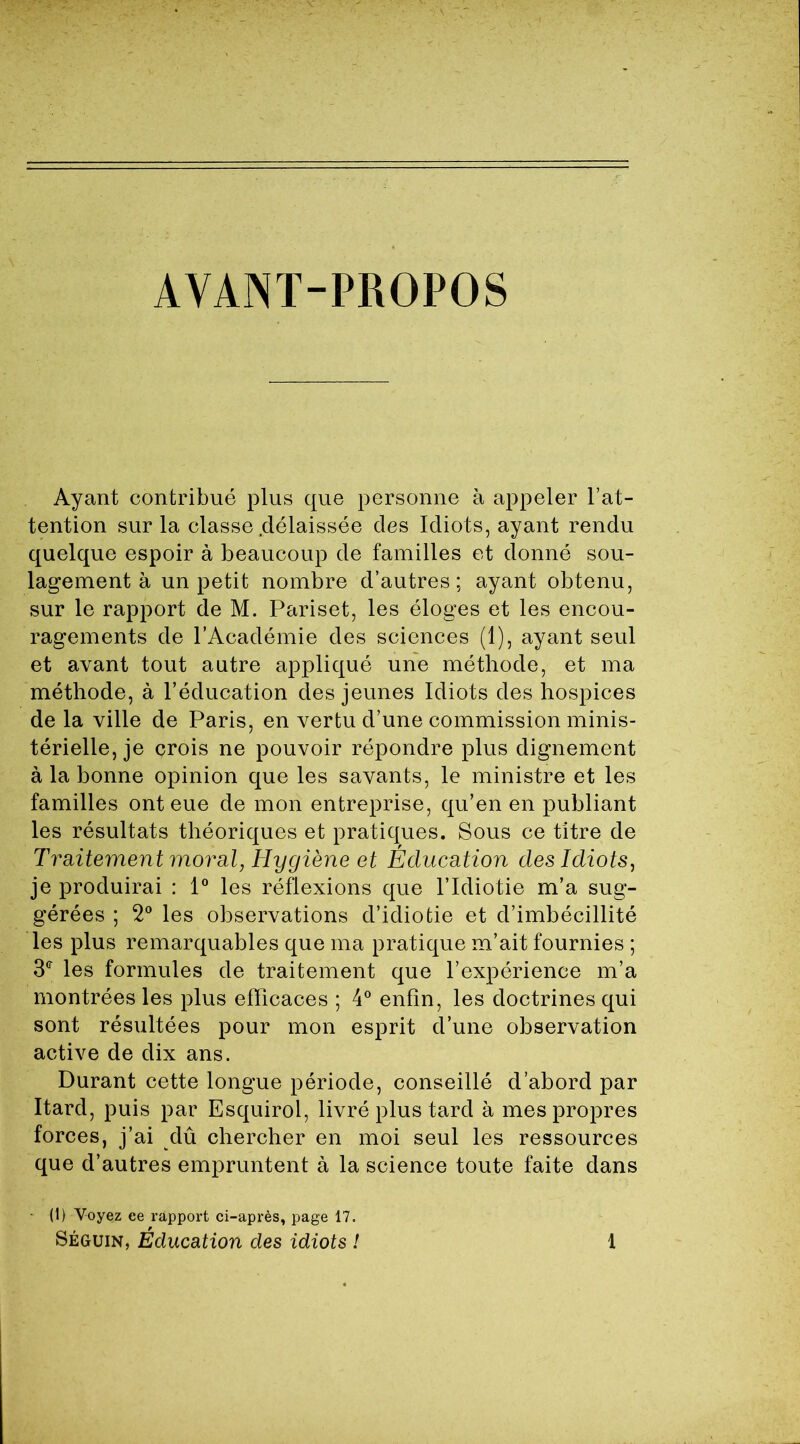 AVANT-PROPOS Ayant contribué plus que personne à appeler l’at- tention sur la classe délaissée des Idiots, ayant rendu quelque espoir à beaucoup de familles et donné sou- lagement à un petit nombre d’autres; ayant obtenu, sur le rapport de M. Pariset, les éloges et les encou- ragements de l’Académie des sciences (1), ayant seul et avant tout autre appliqué une méthode, et ma méthode, à l’éducation des jeunes Idiots des hospices de la ville de Paris, en vertu d’une commission minis- térielle, je crois ne pouvoir répondre plus dignement à la bonne opinion que les savants, le ministre et les familles ont eue de mon entreprise, qu’en en publiant les résultats théoriques et pratiques. Sous ce titre de Traitement moral, Hygiène et Éducation des Idiots, je produirai : 1° les réflexions que l’Idiotie m’a sug- gérées ; 2° les observations d’idiotie et d’imbécillité les plus remarquables que ma pratique m’ait fournies ; 3e les formules de traitement que l’expérience m’a montrées les plus efficaces ; 4° enfin, les doctrines qui sont résultées pour mon esprit d’une observation active de dix ans. Durant cette longue période, conseillé d’abord par Itard, puis par Esquirol, livré plus tard à mes propres forces, j’ai dû chercher en moi seul les ressources que d’autres empruntent à la science toute faite dans ■ (1) Voyez ee rapport ci-après, page 17.