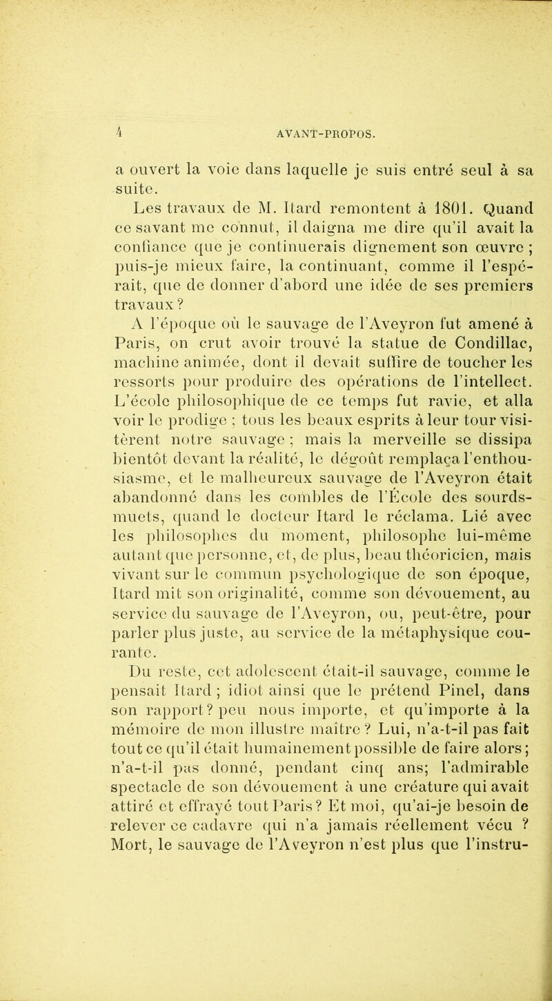 a ouvert la voie clans laquelle je suis entré seul à sa suite. Les travaux de M. Itard remontent à 1801. Quand ce savant me connut, il daigna me dire qu’il avait la confiance que je continuerais dignement son œuvre ; puis-je mieux faire, la continuant, comme il l’espé- rait, cpie de donner d’abord une idée de ses premiers travaux ? A l’époque où le sauvage de l’Aveyron fut amené à Paris, on crut avoir trouvé la statue de Condillac, machine animée, dont il devait suffire de toucher les ressorts pour produire des opérations de l’intellect. L’école philosophique de ce temps fut ravie, et alla voir le prodige ; tous les beaux esprits à leur tour visi- tèrent notre sauvage ; mais la merveille se dissipa bientôt devant la réalité, le dégoût remplaça l’enthou- siasme, et le malheureux sauvage de l’Aveyron était abandonné dans les combles de l’École des sourds- muets, quand le docteur Itard le réclama. Lié avec les philosophes du moment, philosophe lui-même autant que personne, et, de plus, beau théoricien, mais vivant sur le commun psychologique de son époque, Itard mit son originalité, comme son dévouement, au service du sauvage de l’Aveyron, ou, peut-être, pour parler plus juste, au service de la métaphysique cou- rante. Du reste, cet adolescent était-il sauvage, comme le pensait Itard ; idiot ainsi que le prétend Pinel, dans son rapport? peu nous importe, et qu’importe à la mémoire de mon illustre maître ? Lui, n’a-t-il pas fait tout ce qu’il était humainement possible de faire alors ; n’a-t-il pas donné, pendant cinq ans; l’admirable spectacle de son dévouement à une créature qui avait attiré et effrayé tout Paris? Et moi, qu’ai-je besoin de relever ce cadavre qui n’a jamais réellement vécu ? Mort, le sauvage de l’Aveyron n’est plus que l’instru-