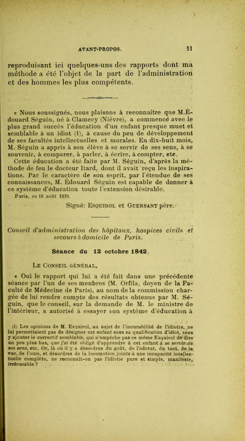 reproduisant ici quelques-uns des rapports dont ma méthode a été l’objet de la part de l’administration et des hommes les plus compétents. « Nous soussignés, nous plaisons à reconnaître que M.É- douard Séguin, né à Clamecy (Nièvre), a commencé avec le plus grand succès l’éducation d’un enfant presque muet et semblable à un idiot (1), à cause du peu de développement de ses facultés intellectuelles et morales. En dix-huit moisr M. Séguin a appris à son élève à se servir de ses sens, à se souvenir, à comparer, à parler, à écrire, à compter, etc. Cette éducation a été faite par M. Séguin, d’après la mé- thode de feu le docteur Itard, dont il avait 'reçu les inspira- tions. Par le caractère de son esprit, par l’étendue de ses connaissances, M. Edouard Séguin est capable de donner à ce système d’éducation toute l’extension désirable. Paris, ce 18 août 1839. Signé: Esquirol et Güersant père. Conseil d'administration des hôpitaux, hospices civils et secours à domicile de Paris. Séance du 12 octobre 1842. Le Conseil général, « Ouï le rapport qui lui a été fait dans une précédente séance par l’un de ses menbres (M. Orfila, doyen de la Fa- culté de Médecine de Paris), au nom de la commission char- gée de lui rendre compte des résultats obtenus par M. Sé- guin, que le conseil, sur la demande de M. le ministre de l’intérieur, a autorisé à essayer son système d’éducation à (b Les opinions de M. Esqnirol, an sujet de l’incurabilité de l’idiotie, ne lui permettaient pas de désigner cet enfant sous sa qualification d’idiot, sans y ajouter le correctif semblable, qui n’empêclie pas ce même Esquirol dédire un peu plus bas, que j’ai été obligé d’apprendre à cet enfant à se sercirMe ses sens, etc. Or, là où il y a désordres du goût, de l’odorat, du tact, de la vue. de l’ouïe, et désordres de la locomotion joints à une incapacité intellec- tuelle complète, ne reconnaît-on pas l’idiotie pure et simple, manifeste, irrécusable ? *