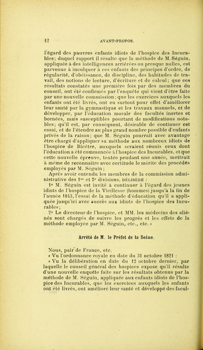 l’égard des pauvres enfants idiots de l’hospice des Incura- bles; duquel rapport il résulte que la méthode de M. Séguin, appliquée à des intelligences arriérées ou presque nulles, est parvenue à inculquer à ces enfants des principes d’ordre, de régularité, d’obéissance, de discipline, des habitudes de tra- vail, des notions de lecture, d’écriture et de calcul; que ces résultats constatés une première fois par des membres du conseil, ont été confirmés par l’enquête qui vient d’être faite par une nouvelle commission; que les exercices auxquels les enfants ont été livrés, ont eu surtout pour effet d’améliorer leur santé par la gymnastique et les travaux manuels, et de développer, par l’éducation morale des facultés inertes et bornées, mais susceptibles pourtant de modifications nota- bles; qu’il est, par conséquent, désirable de continuer cet essai, et de l’étendre au plus grand nombre possible d’enfants privés de la raison; que M. Séguin pourrait avec avantage être chargé d’appliquer sa méthode aux nombreux idiots de l’hospice de Bicêtre, auxquels seraient réunis ceux dont l’éducation a été commencée â l’hospice des Incurables, et que cette nouvelle épreuve, tentée pendant une année, mettrait à môme de reconnaître avec certitude le mérite des procédés employés par M. Séguin ; Après avoir entendu les membres de la commission admi- nistrative des lre et 2e divisions, délibère : 1° M. Séguin est invité à continuer à l'égard des jeunes idiots de l’hospice de la Vieillesse (hommes) jusqu'à la fin de l’année 1843, l’essai de la méthode d'éducation qu’il a appli- quée jusqu’ici avec succès aux idiots de l’hospice des Incu- rables ; 2° Le directeur de l’hospice, et MM. les médecins des alié- nés sont chargés de suivre les progrès et les effets de la méthode employée par M. Séguin, etc., etc. » Arrêté de M. le Préfet de la Seine. Nous, pairde France, etc. a Vu l’ordonnance royale en date du 31 octobre 1821 : «Vu la délibération en date du 12 octobre dernier, par laquelle le conseil général des hospices expose qu’il résulte d’une nouvelle enquête faite sur les résultats obtenus par la méthode de M. Séguin, appliquée aux enfants idiots de l'hos- pice des Incurables, que les exercices auxquels les enfants ont été livrés, ont amélioré leur santé et développé des facul-