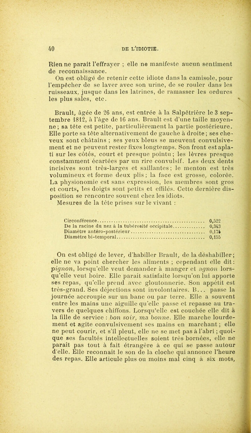 Rien ne parait l’effrayer ; elle ne manifeste aucun sentiment de reconnaissance. On est obligé de retenir cette idiote dans la camisole, pour l’empêcher de se laver avec son urine, de se rouler dans les ruisseaux, jusque dans les latrines, de ramasser les ordures les plus sales, etc. Brault, âgée de 26 ans, est entrée à la Salpêtrière le 3 sep- tembre 1812, à l’âge de 16 ans. Brault est d’une taille moyen- ne; sa tête est petite, particulièrement la partie postérieure. Elle porte sa tête alternativement de gauche à droite ; ses che- veux sont châtains ; ses yeux bleus se meuvent convulsive- ment et ne peuvent rester fixes longtemps. Son front est apla- ti sur les côtés, court et presque pointu; les lèvres presque constamment écartées par un rire convulsif. Les deux dents incisives sont très-larges et saillantes ; le menton est très volumineux et forme deux plis ; la face est grosse, colorée. La physionomie est sans expression, les membres sont gros et courts, les doigts sont petits et effilés. Cette dernière dis- position se rencontre souvent chez les idiots. Mesures de la tête prises sur le vivant : Circonférence 0,522 De la racine du nez à la tubérosité occipitale 0,343 Diamètre antéro-postérieur 0,176 Diamètre bi-temporal 0,155 On est obligé de lever, d’habiller Brault, de la déshabiller ; elle ne va point chercher les aliments ; cependant elle dit : pignon, lorsqu’elle veut demander à manger et a gnon lors- qu’elle veut boire. Elle paraît satisfaite lorsqu’on lui apporte ses repas, qu’elle prend avec gloutonnerie. Son appétit est très-grand. Ses déjections sont involontaires. B... passe la journée accroupie sur un banc ou par terre. Elle a souvent entre les mains une aiguille qu’elle passe et repasse au tra- vers de quelques chiffons. Lorsqu’elle est couchée elle dit à la fille de service : bon soir, ma bonne. Elle marche lourde- ment et agite convulsivement ses mains en marchant ; elle ne peut courir, et s’il pleut, elle ne se met pas à l'abri ; quoi- que ses facultés intellectuelles soient très bornées, elle ne paraît pas tout à fait étrangère à ce qui se passe autour d'elle. Elle reconnaît le son de la cloche qui annonce l’heure des repas. Elle articule plus ou moins mal cinq à six mots.