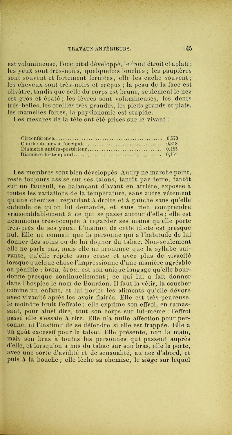 est volumineuse, l’occipital développé, le front étroit et aplati ; les yeux sont très-noirs, quelquefois louches ; les paupières sont souvent et fortement fermées, elle les cache souvent; les cheveux sont très-noirs et crépus ; la peau de la face est olivâtre, tandis que celle du corps est brune, seulement le nez est gros et épaté ; les lèvres sont volumineuses, les dents très-belles, les oreilles très-grandes, les pieds grands et plats, les mamelles fortes, la physionomie est stupide. Les mesures de la tête ont été prises sur le vivant : Circonférence 0,570 Courbe du nez à l’occiput 0,318 Diamètre antéro-postérieur 0,195 Diamètre bi-temporal 0,151 Les membres sont bien développés. Audry ne marche point, reste toujours assise sur ses talons, tantôt par terre, tantôt sur un fauteuil, se balançant d’avant en arrière, exposée à toutes les variations de la température, sans autre vêtement qu'une chemise ; regardant à droite et à gauche sans qu’elle entende ce qu’on lui demande, et sans rien comprendre vraisemblablement à ce qui se passe autour d’elle ; elle est néanmoins très-occupée à regarder ses mains qu’elle porte très-près de ses yeux. L’instinct de cette idiote est presque nul. Elle ne connaît que la personne qui a l’habitude de lui donner des soins ou de lui donner du tabac. Non-seulement elle ne parle pas, mais elle ne prononce que la syllabe sui- vante, qu’elle répète sans cesse et avec plus de vivacité lorsque quelque chose l’impressionne d’une manière agréable ou pénible : brou., brou, est son unique langage qu’elle bour- donne presque continuellement ; ce qui lui a fait donner dans l’hospice le nom de Bourdon. Il faut la vêtir, la coucher comme un enfant, et lui porter les aliments qu’elle dévore avec vivacité après les avoir flairés. Elle est très-peureuse, le moindre bruit l’effraie ; elle exprime son effroi, en ramas- sant, pour ainsi dire, tout son corps sur lui-même ; l’effroi passé elle s’essaie à rire. Elle n’a nulle affection pour per- sonne, ni l’instinct de se défendre si elle est frappée. Elle a un goût excessif pour le tabac. Elle présente, non la main, mais son bras à toutes les personnes qui passent auprès d’elle, et lorsqu’on a mis du tabac sur son bras, elle le porte, avec une sorte d’avidité et de sensualité, au nez d’abord, et puis à la bouche ; elle lèche sa chemise, le siège sur lequel