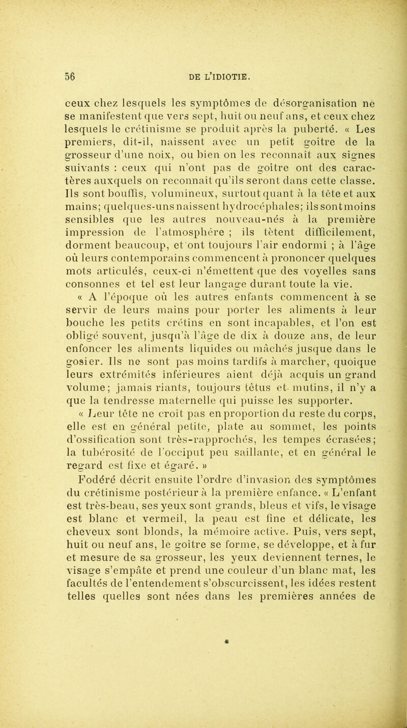 ceux chez lesquels les symptômes de désorganisation ne se manifestent que vers sept, huit ou neuf ans, et ceux chez lesquels le crétinisme se produit après la puberté. « Les premiers, dit-il, naissent avec un petit goitre de la grosseur d’une noix, ou bien on les reconnaît aux signes suivants : ceux qui n’ont pas de goitre ont des carac- tères auxquels on reconnaît qu’ils seront dans cette classe. Ils sont bouffis, volumineux, surtout quant à la tête et aux mains; quelques-uns naissent hydrocéphales; ilssontmoins sensibles que les autres nouveau-nés à la première impression de l’atmosphère ; ils tètent difficilement, dorment beaucoup, et ont toujours l’air endormi ; à l’âge où leurs contemporains commencent à prononcer quelques mots articulés, ceux-ci n’émettent que des voyelles sans consonnes et tel est leur langage durant toute la vie. « A l’époque où les autres enfants commencent à se servir de leurs mains pour porter les aliments à leur bouche les petits crétins en sont incapables, et l’on est obligé souvent, jusqu’à l’âge de dix à douze ans, de leur enfoncer les aliments liquides ou mâchés jusque dans le gosier. Ils ne sont pas moins tardifs à marcher, quoique leurs extrémités inférieures aient déjà acquis un grand volume; jamais riants, toujours têtus et- mutins, il n’y a que la tendresse maternelle qui puisse les supporter. « Leur tête ne croît pas en proportion du reste du corps, elle est en général petite, plate au sommet, les points d’ossification sont très-rapprochés, les tempes écrasées; la tubérosité de l’occiput peu saillante, et en général le regard est fixe et égaré. » Fodéré décrit ensuite l’ordre d’invasion des symptômes du crétinisme postérieur à la première enfance. « L’enfant est très-beau, ses yeux sont grands, bleus et vifs, le visage est blanc et vermeil, la peau est fine et délicate, les cheveux sont blonds, la mémoire active. Puis, vers sept, huit ou neuf ans, le goitre se forme, se développe, et à fur et mesure de sa grosseur, les yeux deviennent ternes, le visage s’empâte et prend une couleur d’un blanc mat, les facultés de l’entendement s’obscurcissent, les idées restent telles quelles sont nées dans les premières années de