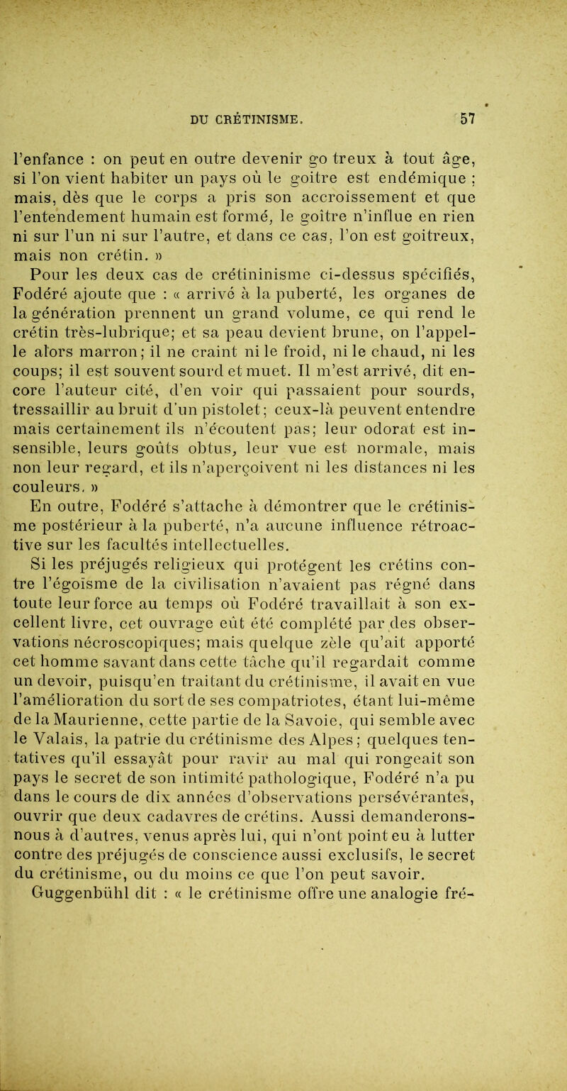 l’enfance : on peut en outre devenir go treux à tout âge, si l’on vient habiter un pays où le goitre est endémique ; mais, dès que le corps a pris son accroissement et que l’entendement humain est formé, le goitre n’influe en rien ni sur l’un ni sur l’autre, et dans ce cas. l’on est goitreux, mais non crétin. » Pour les deux cas de crétininisme ci-dessus spécifiés, Fodéré ajoute que : « arrivé à la puberté, les organes de la génération prennent un grand volume, ce qui rend le crétin très-lubrique; et sa peau devient brune, on l’appel- le alors marron; il ne craint ni le froid, ni le chaud, ni les coups; il est souvent sourd et muet. Il m’est arrivé, dit en- core l’auteur cité, d’en voir qui passaient pour sourds, tressaillir au bruit d’un pistolet; ceux-là peuvent entendre mais certainement ils n’écoutent pas; leur odorat est in- sensible, leurs goûts obtus, leur vue est normale, mais non leur regard, et ils n’aperçoivent ni les distances ni les couleurs, » En outre, Fodéré s’attache à démontrer que le crétinis- me postérieur à la puberté, n’a aucune influence rétroac- tive sur les facultés intellectuelles. Si les préjugés religieux qui protègent les crétins con- tre l’égoïsme de la civilisation n’avaient pas régné dans toute leur force au temps où Fodéré travaillait à son ex- cellent livre, cet ouvrage eût été complété par des obser- vations nécroscopiques; mais quelque zèle qu’ait apporté cet homme savant dans cette tâche qu’il regardait comme un devoir, puisqu’en traitant du crétinisme, il avait en vue l’amélioration du sort de ses compatriotes, étant lui-même de la Maurienne, cette partie de la Savoie, qui semble avec le Valais, la patrie du crétinisme des Alpes ; quelques ten- tatives qu’il essayât pour ravir au mal qui rongeait son pays le secret de son intimité pathologique, Fodéré n’a pu dans le cours de dix années d’observations persévérantes, ouvrir que deux cadavres de crétins. Aussi demanderons- nous à d’autres, venus après lui, qui n’ont point eu à lutter contre des préjugés de conscience aussi exclusifs, le secret du crétinisme, ou du moins ce que l’on peut savoir. Guggenbühl dit : « le crétinisme offre une analogie fré-