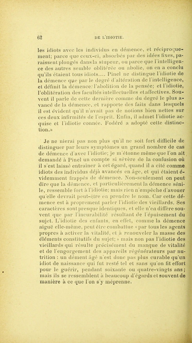 les idiots avec les individus en démence, et réciproque- ment; parce que ceux-ci, absorbés par des idées fixes, pa- raissent plongés dans la stupeur, ou parce que l’intelligen- ce des autres semble oblitérée ou abolie, on en a conclu qu’ils étaient tous idiots— Pinel ne distingue l’idiotie de la démence que par le degré d’altération de l’intelligence, et définit la démence: l’abolition de la pensée; et l’idiotie, l’oblitération des facultés intellectuelles etaffectives. Sou- vent il parle de cette dernière comme du degré le plus a- vancé de la démence, et rapporte des faits dans lesquels il est évident qu’il n’avait pas de notions bien nettes sur ces deux infirmités de l’esprit. Enfin, il admet l’idiotie ac- quise et l'idiotie connée. Fodéré a adopté cette distinc- tion.» Je ne nierai pas non plus qu'il ne soit fort difficile de distinguer par leurs symptômes un grand nombre de cas de démence d’avec l’idiotie; je m’étonne même que l’on ait demandé à Pinel un compte si sévère de la confusion où il s’est laissé entraîner à cet égard, quand il a cité comme idiots des individus déjà avancés en âge, et qui étaient é- videmment frappés de démence. Non-seulement on peut dire que la démence, et particulièrement la démence séni- le, ressemble fort à l’idiotie; mais rien n’empêche d’avouer qu’elle devrait peut-être en prendre le nom. Car cette dé- mence est à proprement parler l’idiotie des vieillards. Ses caractères sont presque identiques, et elle n’en diffère sou- vent que par l’incurabilité résultant de l'épuisement du sujet. L’idiotie des enfants, en effet, comme la démence aiguë elle-même, peut être combattue «par tous les agents propres à activer la vitalité, et à renouveler la masse des éléments constitutifs du sujet; » mais non pas l’idiotie des vieillards qui résulte précisément du manque de vitalité et de l’engorgement des appareils régénérateurs par nu- trition : un dément âgé n’est donc pas plus curable qu’un idiot de naissance qui fut resté tel et sans qu’on fit effort pour le guérir, pendant soixante ou quatre-vingts ans ; mais ils se ressemblent à beaucoup d’égards et souvent de manière à ce que l’on s’y méprenne.