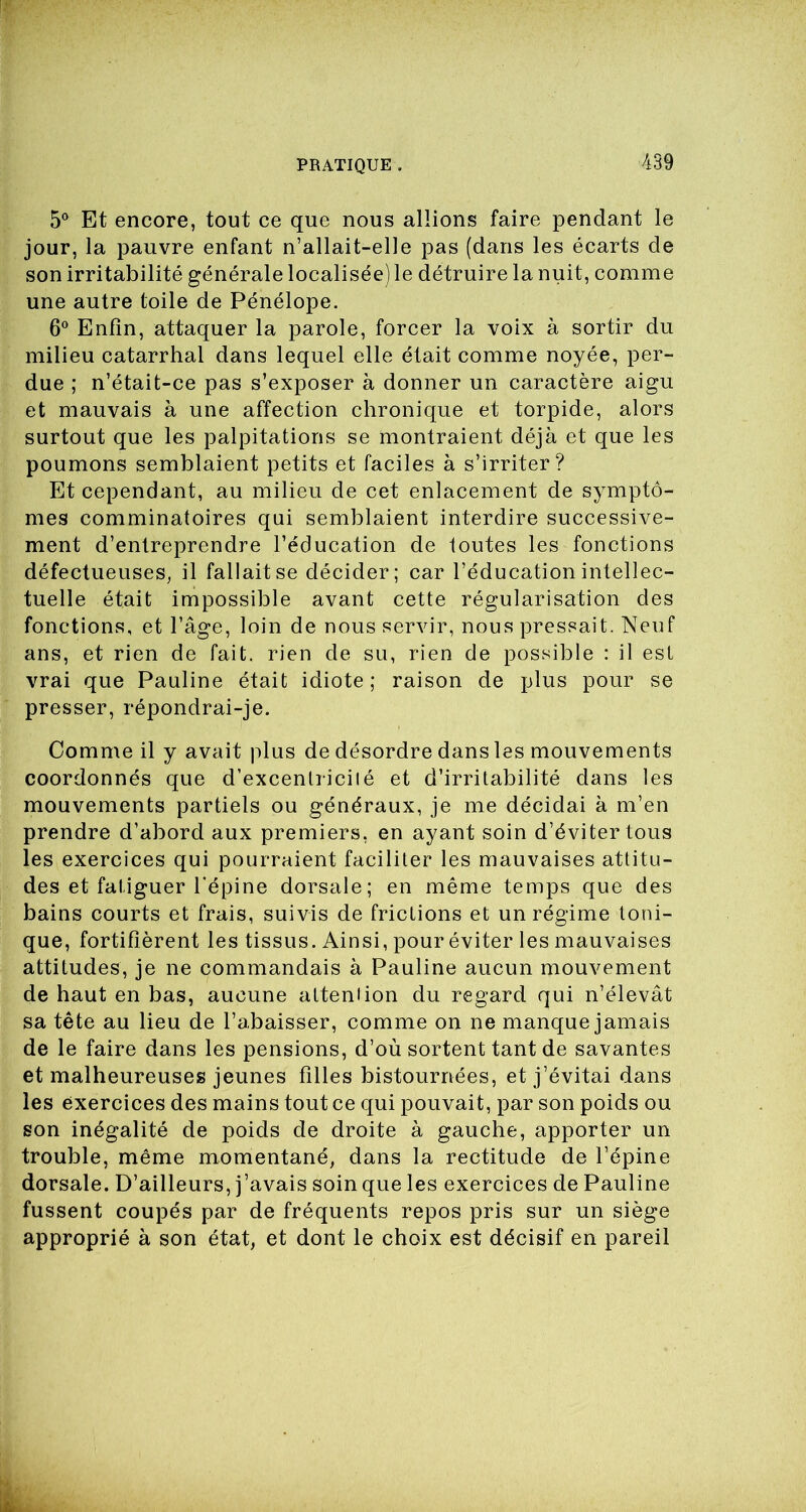 5° Et encore, tout ce que nous allions faire pendant le jour, la pauvre enfant n’allait-elle pas (dans les écarts de son irritabilité générale localisée) le détruire la nuit, comme une autre toile de Pénélope. 6° Enfin, attaquer la parole, forcer la voix à sortir du milieu catarrhal dans lequel elle était comme noyée, per- due ; n’était-ce pas s’exposer à donner un caractère aigu et mauvais à une affection chronique et torpide, alors surtout que les palpitations se montraient déjà et que les poumons semblaient petits et faciles à s’irriter? Et cependant, au milieu de cet enlacement de symptô- mes comminatoires qui semblaient interdire successive- ment d’entreprendre l’éducation de toutes les fonctions défectueuses, il fallait se décider; car l’éducation intellec- tuelle était impossible avant cette régularisation des fonctions, et l’âge, loin de nous servir, nous pressait. Neuf ans, et rien de fait, rien de su, rien de possible : il est vrai que Pauline était idiote; raison de plus pour se presser, répondrai-je. Comme il y avait plus de désordre dans les mouvements coordonnés que d’excentricilé et d’irritabilité dans les mouvements partiels ou généraux, je me décidai à m’en prendre d’abord aux premiers, en ayant soin d’éviter tous les exercices qui pourraient faciliter les mauvaises attitu- des et fatiguer l'épine dorsale; en même temps que des bains courts et frais, suivis de frictions et un régime toni- que, fortifièrent les tissus. Ainsi, pour éviter les mauvaises attitudes, je ne commandais à Pauline aucun mouvement de haut en bas, aucune atteniion du regard qui n’élevât sa tête au lieu de l’abaisser, comme on ne manque jamais de le faire dans les pensions, d’où sortent tant de savantes et malheureuses jeunes filles bistournées, et j’évitai dans les exercices des mains tout ce qui pouvait, par son poids ou son inégalité de poids de droite à gauche, apporter un trouble, même momentané, dans la rectitude de l’épine dorsale. D’ailleurs, j’avais soin que les exercices de Pauline fussent coupés par de fréquents repos pris sur un siège approprié à son état, et dont le choix est décisif en pareil