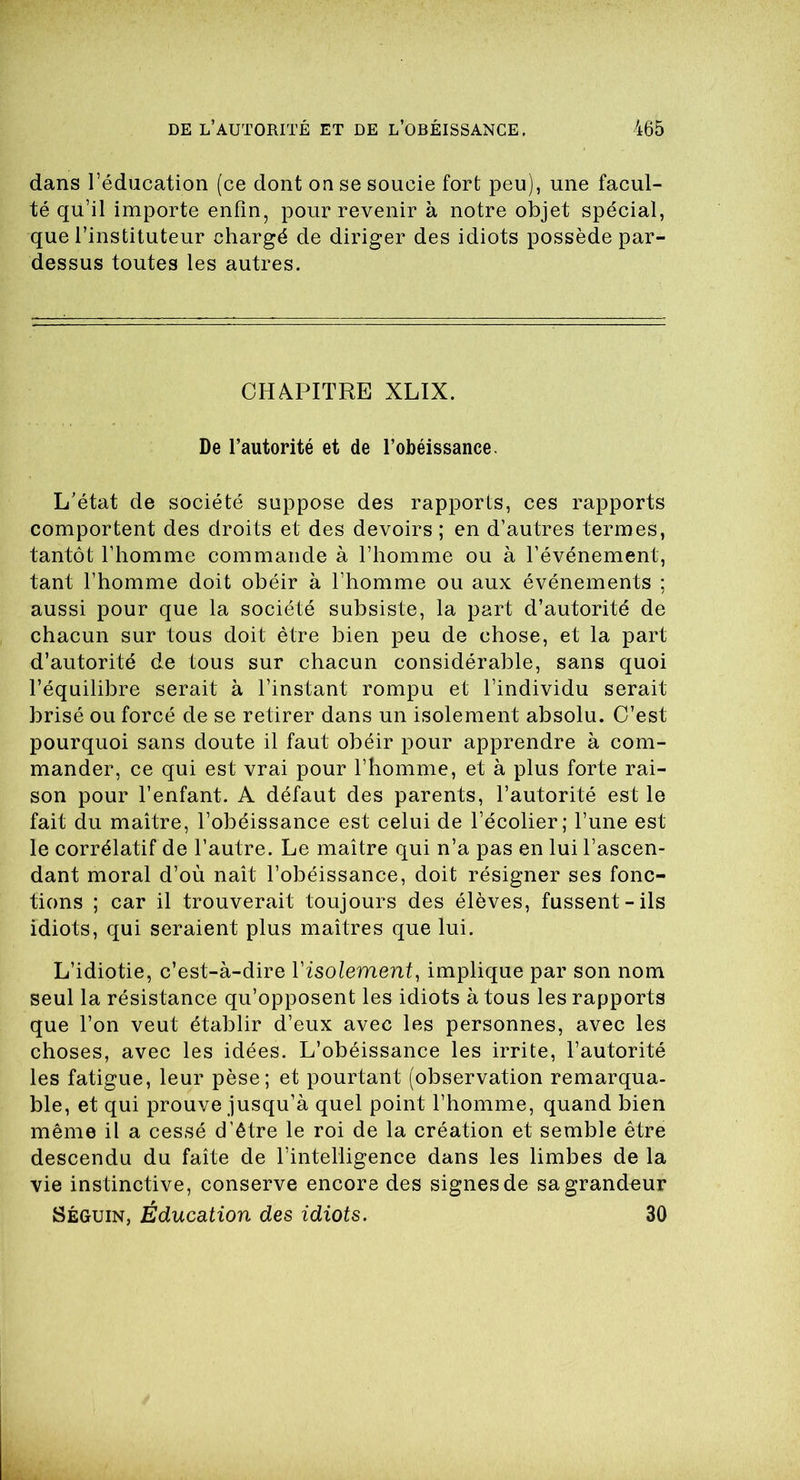 dans l’éducation (ce dont on se soucie fort peu), une facul- té qu’il importe enfin, pour revenir à notre objet spécial, que l’instituteur chargé de diriger des idiots possède par- dessus toutes les autres. CHAPITRE XLIX. De l’autorité et de l’obéissance. L’état de société suppose des rapports, ces rapports comportent des droits et des devoirs ; en d’autres termes, tantôt l’homme commande à l’homme ou à l’événement, tant l’homme doit obéir à l’homme ou aux événements ; aussi pour que la société subsiste, la part d’autorité de chacun sur tous doit être bien peu de chose, et la part d’autorité de tous sur chacun considérable, sans quoi l’équilibre serait à l’instant rompu et l’individu serait brisé ou forcé de se retirer dans un isolement absolu. C’est pourquoi sans doute il faut obéir pour apprendre à com- mander, ce qui est vrai pour l’homme, et à plus forte rai- son pour l’enfant. A défaut des parents, l’autorité est le fait du maître, l’obéissance est celui de l’écolier; l’une est le corrélatif de l’autre. Le maître qui n’a pas en lui l’ascen- dant moral d’où naît l’obéissance, doit résigner ses fonc- tions ; car il trouverait toujours des élèves, fussent-ils idiots, qui seraient plus maîtres que lui. L’idiotie, c’est-à-dire Yisolement, implique par son nom seul la résistance qu’opposent les idiots à tous les rapports que l’on veut établir d’eux avec les personnes, avec les choses, avec les idées. L’obéissance les irrite, l’autorité les fatigue, leur pèse; et pourtant (observation remarqua- ble, et qui prouve jusqu’à quel point l’homme, quand bien même il a cessé d'être le roi de la création et semble être descendu du faîte de l’intelligence dans les limbes de la vie instinctive, conserve encore des signes de sa grandeur Séguin, Éducation des idiots. 30