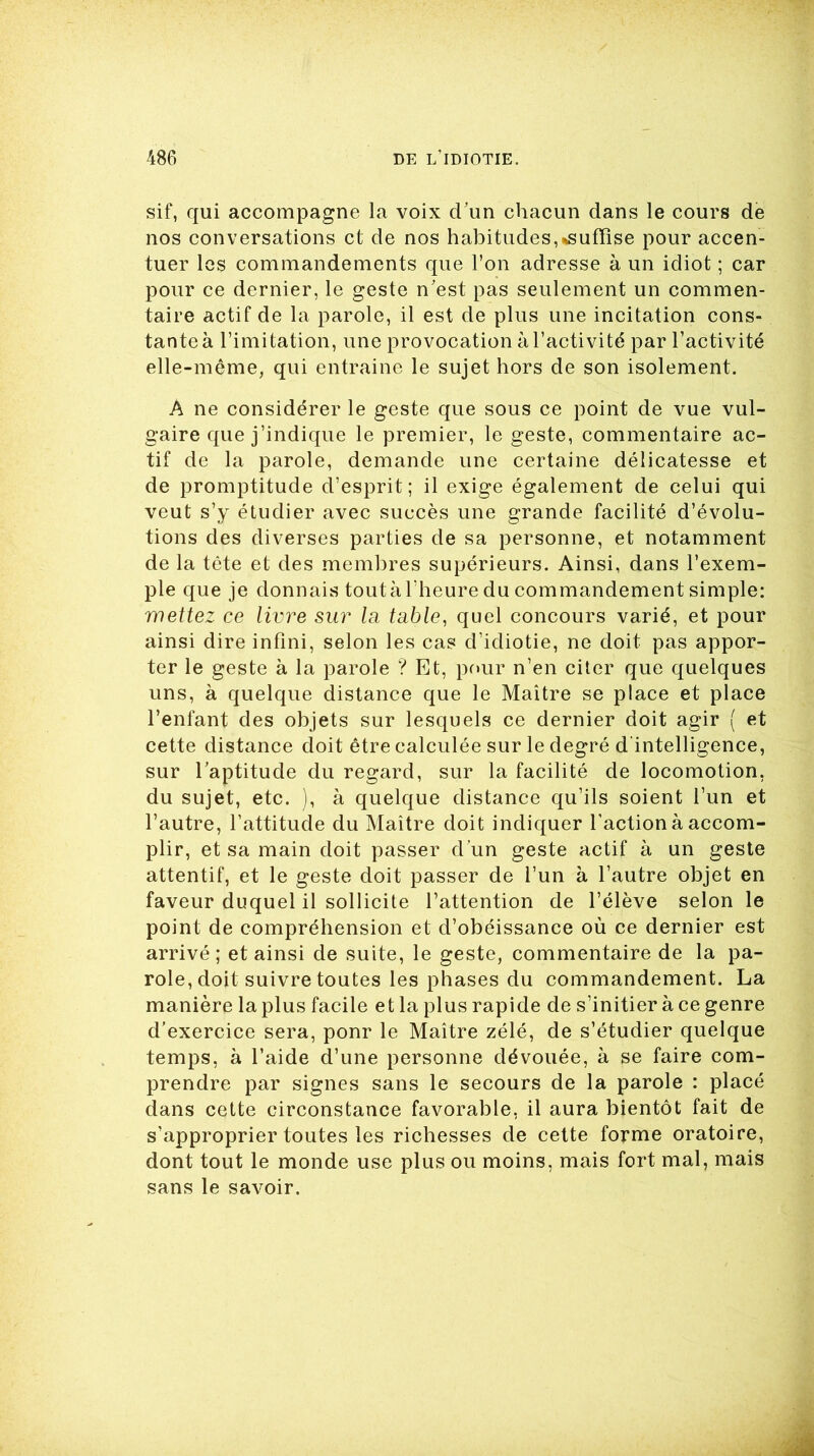 sif, qui accompagne la voix d'un chacun dans le cours de nos conversations et de nos habitudes,^suffise pour accen- tuer les commandements que l’on adresse à un idiot ; car pour ce dernier, le geste n'est pas seulement un commen- taire actif de la parole, il est de plus une incitation cons- tante à l’imitation, une provocation à l’activité par l’activité elle-même, qui entraine le sujet hors de son isolement. A ne considérer le geste que sous ce point de vue vul- gaire que j’indique le premier, le geste, commentaire ac- tif de la parole, demande une certaine délicatesse et de promptitude d’esprit; il exige également de celui qui veut s’y étudier avec succès une grande facilité d’évolu- tions des diverses parties de sa personne, et notamment de la tête et des membres supérieurs. Ainsi, dans l’exem- ple que je donnais toutàl’heure du commandement simple: mettez ce livre sur la table, quel concours varié, et pour ainsi dire infini, selon les cas d’idiotie, ne doit pas appor- ter le geste à la parole ? Et, pour n’en citer que quelques uns, à quelque distance que le Maître se place et place l’enfant des objets sur lesquels ce dernier doit agir ( et cette distance doit être calculée sur le degré d intelligence, sur l’aptitude du regard, sur la facilité de locomotion, du sujet, etc. ), à quelque distance qu’ils soient l’un et l’autre, l’attitude du Maître doit indiquer l'action à accom- plir, et sa main doit passer d’un geste actif à un geste attentif, et le geste doit passer de l’un à l’autre objet en faveur duquel il sollicite l’attention de l’élève selon le point de compréhension et d’obéissance où ce dernier est arrivé; et ainsi de suite, le geste, commentaire de la pa- role, doit suivre toutes les phases du commandement. La manière la plus facile et la plus rapide de s’initier à ce genre d’exercice sera, ponr le Maître zélé, de s’étudier quelque temps, à l’aide d’une personne dévouée, à se faire com- prendre par signes sans le secours de la parole : placé dans cette circonstance favorable, il aura bientôt fait de s’approprier toutes les richesses de cette forme oratoire, dont tout le monde use plus ou moins, mais fort mal, mais sans le savoir.