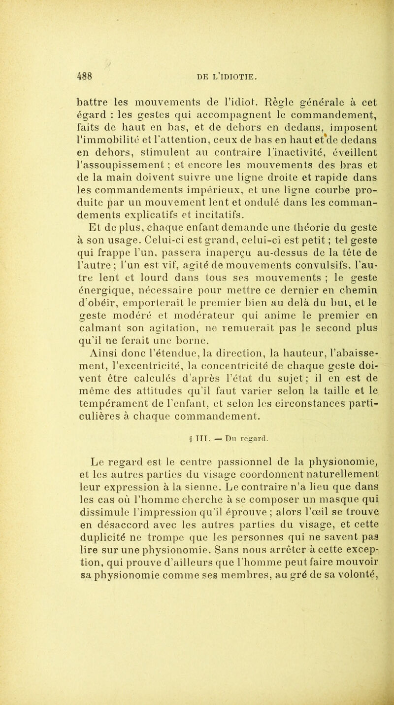 battre les mouvements de l’idiot. Règle générale à cet égard : les gestes qui accompagnent le commandement, faits de haut en bas, et de dehors en dedans, imposent l’immobilité et l’attention, ceux de bas en haut et'de dedans en dehors, stimulent au contraire l’inactivité, éveillent l’assoupissement ; et encore les mouvements des bras et de la main doivent suivre une ligne droite et rapide dans les commandements impérieux, et une ligne courbe pro- duite par un mouvement lent et ondulé dans les comman- dements explicatifs et incitatifs. Et de plus, chaque enfant demande une théorie du geste à son usage. Celui-ci est grand, celui-ci est petit ; tel geste qui frappe l’un, passera inaperçu au-dessus de la tête de l’autre; l’un est vif, agité de mouvements convulsifs, l’au- tre lent et lourd dans tous ses mouvements ; le geste énergique, nécessaire pour mettre ce dernier en chemin d’obéir, emporterait le premier bien au delà du but, et le geste modéré et modérateur qui anime le premier en calmant son agitation, ne remuerait pas le second plus qu’il ne ferait une borne. Ainsi donc l’étendue, la direction, la hauteur, l’abaisse- ment, l’excentricité, la concentricité de chaque geste doi- vent être calculés d’après l’état du sujet ; il en est de même des attitudes qu’il faut varier selon la taille et le tempérament de l’enfant, et selon les circonstances parti- culières à chaque commandement. § III. — Du regard. Le regard est le centre passionnel de la physionomie, et les autres parties du visage coordonnent naturellement leur expression à la sienne. Le contraire n’a lieu que dans les cas où l’homme cherche à se composer un masque qui dissimule l’impression qu’il éprouve ; alors l’œil se trouve en désaccord avec les autres parties du visage, et cette duplicité ne trompe que les personnes qui ne savent pas lire sur une physionomie. Sans nous arrêter à cette excep- tion, qui prouve d’ailleurs que l’homme peut faire mouvoir sa physionomie comme ses membres, au gré de sa volonté,