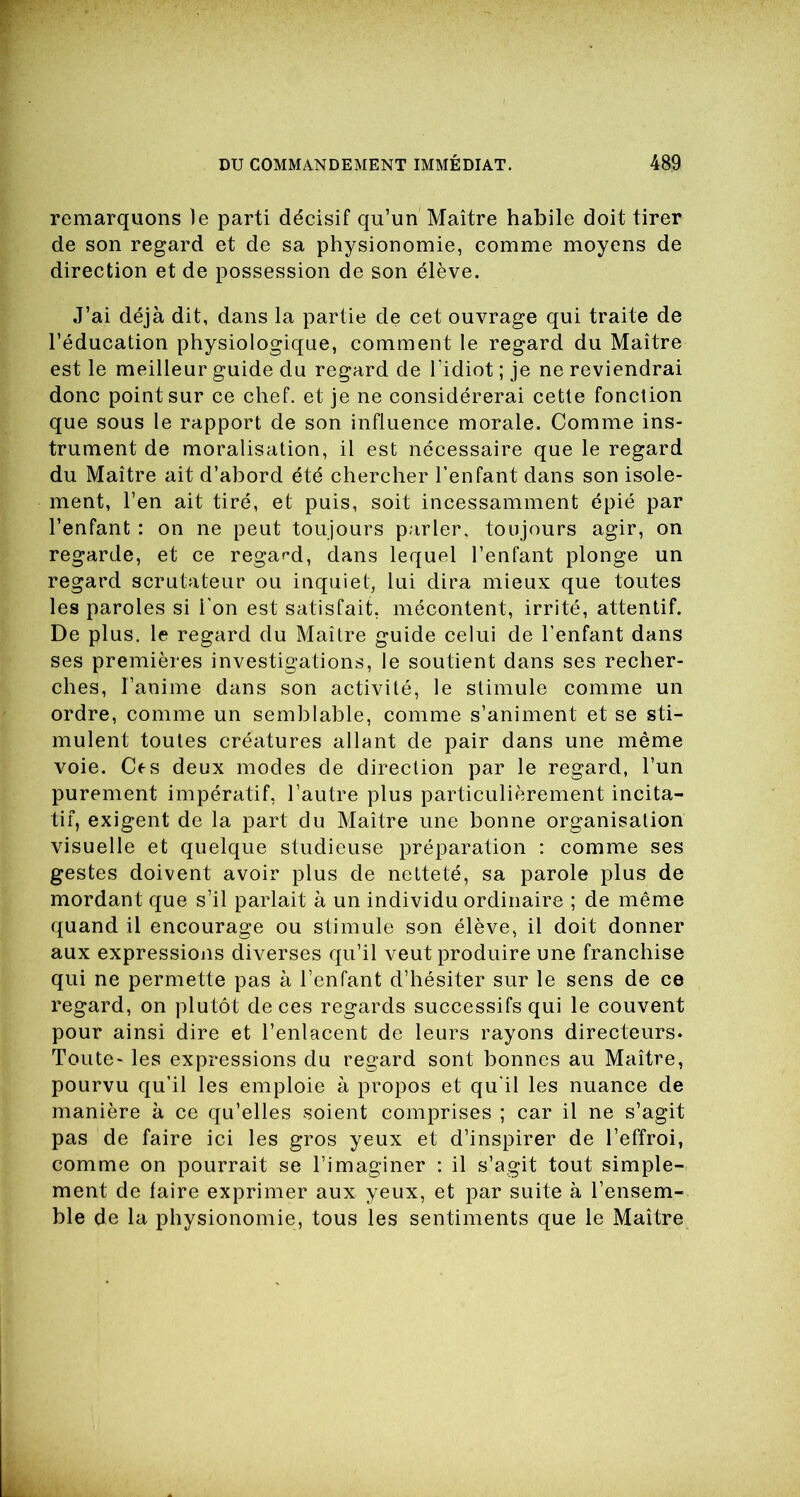 remarquons le parti décisif qu’un Maître habile doit tirer de son regard et de sa physionomie, comme moyens de direction et de possession de son élève. J’ai déjà dit, dans la partie de cet ouvrage qui traite de l’éducation physiologique, comment le regard du Maître est le meilleur guide du regard de l’idiot ; je ne reviendrai donc point sur ce chef, et je ne considérerai cette fonction que sous le rapport de son influence morale. Comme ins- trument de moralisation, il est nécessaire que le regard du Maître ait d’abord été chercher l’enfant dans son isole- ment, l’en ait tiré, et puis, soit incessamment épié par l’enfant : on ne peut toujours parler, toujours agir, on regarde, et ce regard, dans lequel l’enfant plonge un regard scrutateur ou inquiet, lui dira mieux que toutes les paroles si i'on est satisfait, mécontent, irrité, attentif. De plus, le regard du Maître guide celui de l’enfant dans ses premières investigations, le soutient dans ses recher- ches, l’anime dans son activité, le stimule comme un ordre, comme un semblable, comme s’animent et se sti- mulent toutes créatures allant de pair dans une même voie. Ces deux modes de direction par le regard, l’un purement impératif, l’autre plus particulièrement incita- tif, exigent de la part du Maître une bonne organisation visuelle et quelque studieuse préparation : comme ses gestes doivent avoir plus de netteté, sa parole plus de mordant que s’il parlait à un individu ordinaire ; de même quand il encourage ou stimule son élève, il doit donner aux expressions diverses qu’il veut produire une franchise qui ne permette pas à l’enfant d’hésiter sur le sens de ce regard, on plutôt de ces regards successifs qui le couvent pour ainsi dire et l’enlacent de leurs rayons directeurs. Toute- les expressions du regard sont bonnes au Maître, pourvu qu’il les emploie à propos et qu'il les nuance de manière à ce qu’elles soient comprises ; car il ne s’agit pas de faire ici les gros yeux et d’inspirer de l’effroi, comme on pourrait se l’imaginer : il s’agit tout simple- ment de faire exprimer aux yeux, et par suite à l’ensem- ble de la physionomie, tous les sentiments que le Maître