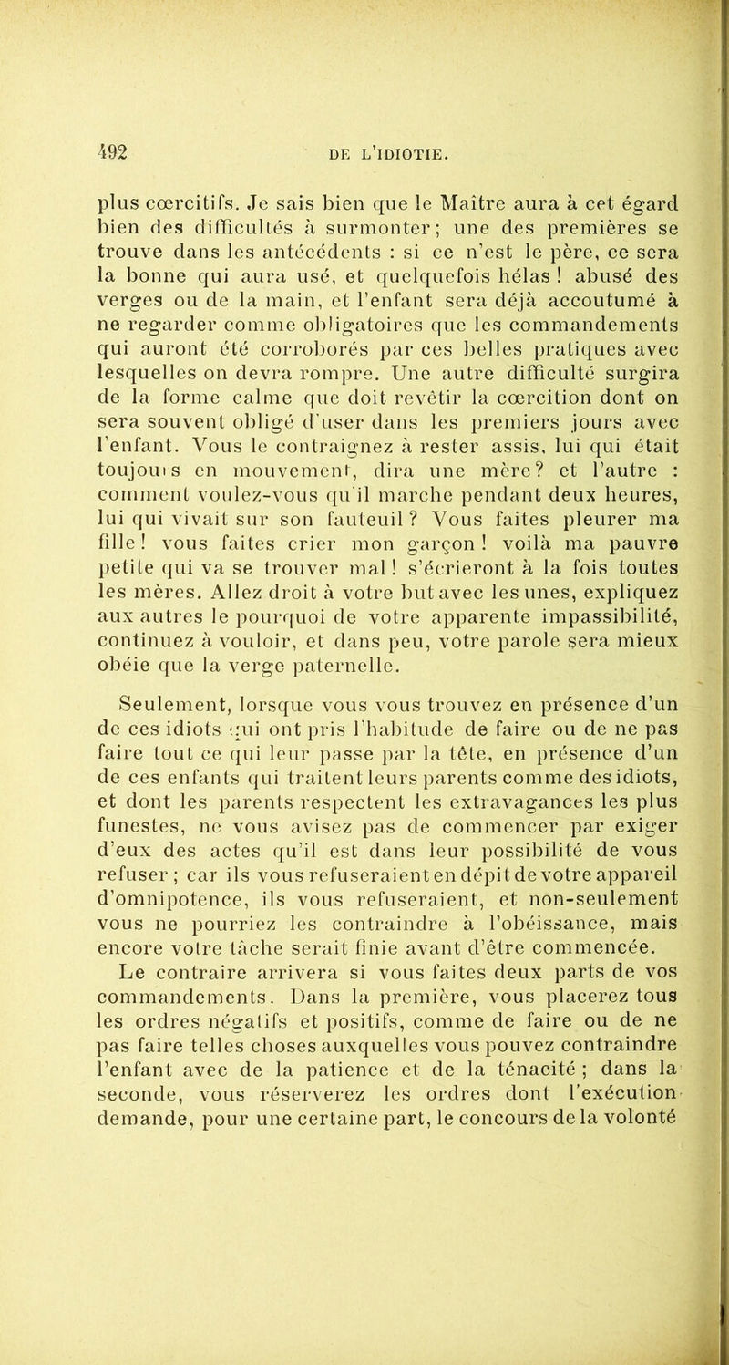 plus coercitifs. Je sais bien que le Maître aura à cet égard bien des difficultés à surmonter; une des premières se trouve dans les antécédents : si ce n’est le père, ce sera la bonne qui aura usé, et quelquefois hélas ! abusé des verges ou de la main, et l’enfant sera déjà accoutumé à ne regarder comme obligatoires que les commandements qui auront été corroborés par ces belles pratiques avec lesquelles on devra rompre. Une autre difficulté surgira de la forme calme que doit revêtir la coercition dont on sera souvent obligé d’user dans les premiers jours avec l’enfant. Vous le contraignez à rester assis, lui qui était toujouis en mouvement, dira une mère? et l’autre : comment voulez-vous qu'il marche pendant deux heures, lui qui vivait sur son fauteuil? Vous faites pleurer ma fille ! vous faites crier mon garçon ! voilà ma pauvre petite qui va se trouver mal ! s’écrieront à la fois toutes les mères. Allez droit à votre but avec les unes, expliquez aux autres le pourquoi de votre apparente impassibilité, continuez à vouloir, et dans peu, votre parole sera mieux obéie que la verge paternelle. Seulement, lorsque vous vous trouvez en présence d’un de ces idiots qui ont pris l’habitude de faire ou de ne pas faire tout ce qui leur passe par la tête, en présence d’un de ces enfants qui traitent leurs parents comme des idiots, et dont les parents respectent les extravagances les plus funestes, ne vous avisez pas de commencer par exiger d’eux des actes qu’il est dans leur possibilité de vous refuser; car ils vous refuseraient en dépit de votre appareil d’omnipotence, ils vous refuseraient, et non-seulement vous ne pourriez les contraindre à l’obéissance, mais encore votre tâche serait finie avant d’être commencée. Le contraire arrivera si vous faites deux parts de vos commandements. Dans la première, vous placerez tous les ordres négatifs et positifs, comme de faire ou de ne pas faire telles choses auxquelles vous pouvez contraindre l’enfant avec de la patience et de la ténacité ; dans la seconde, vous réserverez les ordres dont l’exécution demande, pour une certaine part, le concours delà volonté