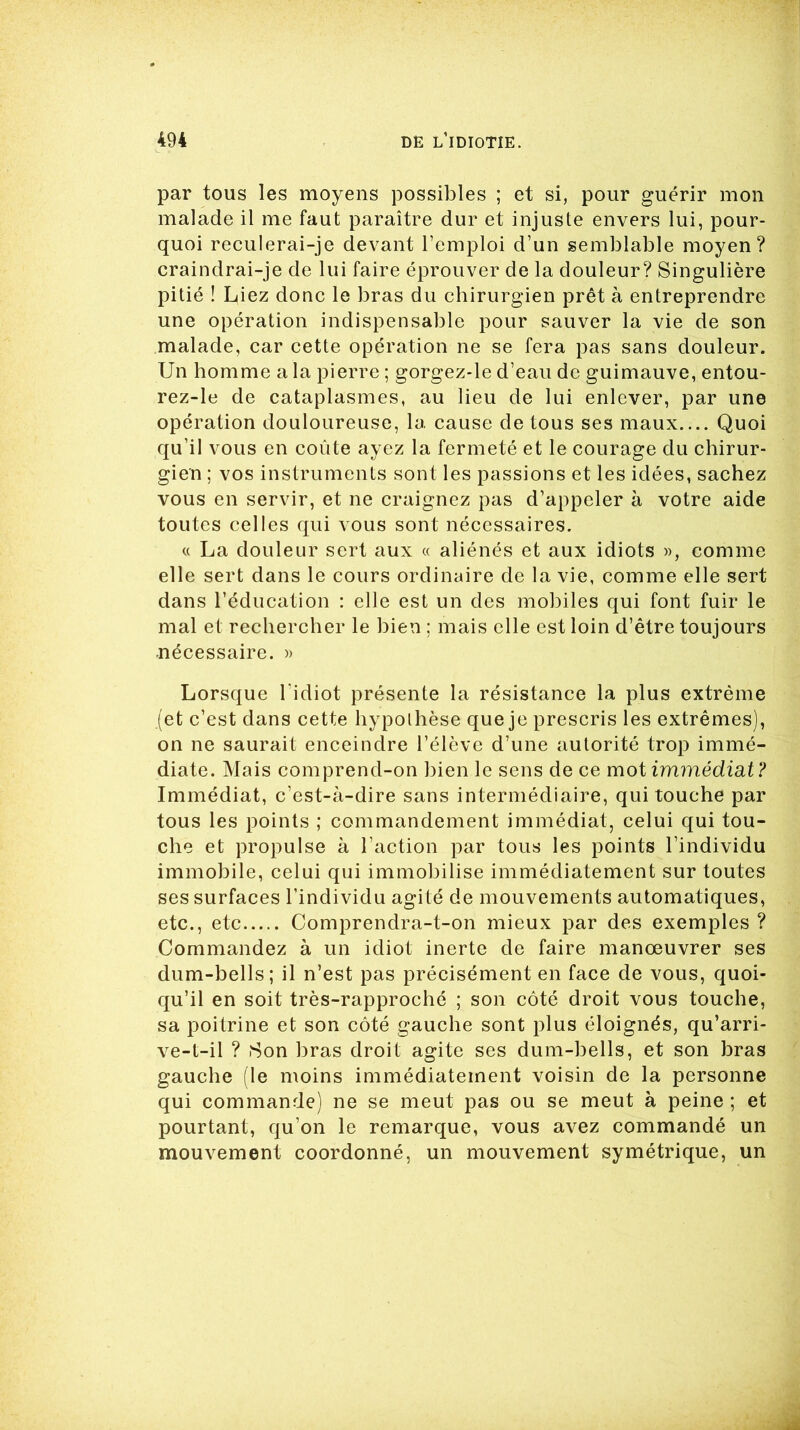 par tous les moyens possibles ; et si, pour guérir mon malade il me faut paraître dur et injuste envers lui, pour- quoi reculerai-je devant l’emploi d’un semblable moyen? craindrai-je de lui faire éprouver de la douleur? Singulière pitié ! Liez donc le bras du chirurgien prêt à entreprendre une opération indispensable pour sauver la vie de son malade, car cette opération ne se fera pas sans douleur. Un homme a la pierre ; gorgez-le d’eau de guimauve, entou- rez-le de cataplasmes, au lieu de lui enlever, par une opération douloureuse, la cause de tous ses maux Quoi qu’il vous en coûte ayez la fermeté et le courage du chirur- gien ; vos instruments sont les passions et les idées, sachez vous en servir, et ne craignez pas d’appeler à votre aide toutes celles qui vous sont nécessaires. « La douleur sert aux « aliénés et aux idiots », comme elle sert dans le cours ordinaire de la vie, comme elle sert dans l’éducation : elle est un des mobiles qui font fuir le mal et rechercher le bien ; mais elle est loin d’être toujours nécessaire. » Lorsque l'idiot présente la résistance la plus extrême (et c’est dans cette hypolhèse que je prescris les extrêmes), on ne saurait enceindre l’élève d’une autorité trop immé- diate. Mais comprend-on bien le sens de ce mot immédiat? Immédiat, c’est-à-dire sans intermédiaire, qui touche par tous les points ; commandement immédiat, celui qui tou- che et propulse à l’action par tous les points l’individu immobile, celui qui immobilise immédiatement sur toutes ses surfaces l’individu agité de mouvements automatiques, etc., etc Comprendra-t-on mieux par des exemples ? Commandez à un idiot inerte de faire manœuvrer ses dum-bells; il n’est pas précisément en face de vous, quoi- qu’il en soit très-rapproché ; son côté droit vous touche, sa poitrine et son côté gauche sont plus éloignés, qu’arri- ve-t-il ? Son bras droit agite ses dum-bells, et son bras gauche (le moins immédiatement voisin de la personne qui commande) ne se meut pas ou se meut à peine ; et pourtant, qu’on le remarque, vous avez commandé un mouvement coordonné, un mouvement symétrique, un