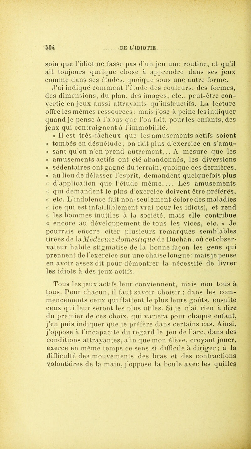 soin que l’idiot ne fasse pas d’un jeu une routine, et qu’il ait toujours quelque chose à apprendre dans ses jeux comme dans ses études, quoique sous une autre forme. J’ai indiqué comment l’étude des couleurs, des formes, des dimensions, du plan, des images, etc., peut-être con- vertie en jeux aussi attrayants qu’instructifs. La lecture offre les mêmes ressources ; mais j’ose à peine les indiquer quand je pense à l’abus que l’on fait, pour les enfants, des jeux qui contraignent à l’immobilité. « Il est très-fâcheux que les amusements actifs soient « tombés en désuétude, on fait plus d’exercice en s’amu- « sant qu’on n’en prend autrement... A mesure que les « amusements actifs ont été abandonnés, les diversions « sédentaires ont gagné du terrain, quoique ces dernières, « au lieu de délasser l’esprit, demandent quelquefois plus « d’application que l’étude même.... Les amusements « qui demandent le pins d’exercice doivent être préférés, « etc. L’indolence fait non-seulement éclore des maladies « (ce qui est infailliblement vrai pour les idiots), et rend « les hommes inutiles à la société, mais elle contribue « encore au développement de tous les vices, etc. » Je pourrais encore citer plusieurs remarques semblables tirées de la Médecine domestique de Buchan, où cet obser- vateur habile stigmatise de la bonne façon les gens qui prennent de l’exercice sur une chaise longue ; mais je pense en avoir assez dit pour démontrer la nécessité de livrer les idiots à des jeux actifs. Tous les jeux actifs leur conviennent, mais non tous à tous. Pour chacun, il faut savoir choisir : dans les com- mencements ceux qui flattent le plus leurs goûts, ensuite ceux qui leur seront les plus utiles. Si je n’ai rien à dire du premier de ces choix, qui variera pour chaque enfant, j’en puis indiquer que je préfère dans certains cas. Ainsi, j’oppose à l’incapacité du regard le jeu de l’arc, dans des conditions attrayantes, afin que mon élève, croyant jouer, exerce en même temps ce sens si difficile à diriger; à la difficulté des mouvements des bras et des contractions volontaires de la main, j’oppose la boule avec les quilles