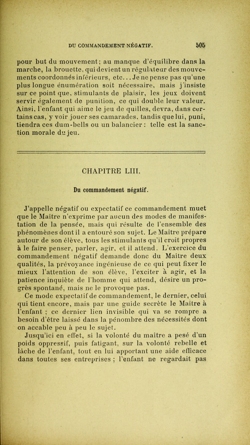 pour but du mouvement; au manque d’équilibre dans la marche, la brouette, qui devient un régulateur des mouve- ments coordonnés inférieurs, etc... Je ne pense pas qu’une plus longue énumération soit nécessaire, mais j’insiste sur ce point que, stimulants de plaisir, les jeux doivent servir également de punition, ce qui double leur valeur. Ainsi, l’enfant qui aime le jeu de quilles, devra, dans cer- tains cas, y voir jouer ses camarades, tandis que lui, puni, tiendra ces dum-bells ou un balancier : telle est la sanc- tion morale du jeu. CHAPITRE LUT. Du commandement négatif. J’appelle négatif ou expectatif ce commandement muet que le Maître n’exprime par aucun des modes de manifes- tation de la pensée, mais qui résulte de l’ensemble des phénomènes dont il a entouré son sujet. Le Maître prépare autour de son élève, tous les stimulants qu’il croit propres à le faire penser, parler, agir, et il attend. L’exercice du commandement négatif demande donc du Maître deux qualités, la prévoyance ingénieuse de ce qui peut fixer le mieux l’attention de son élève, l’exciter à agir, et la patience inquiète de l’homme qui attend, désire un pro- grès spontané, mais ne le provoque pas. Ce mode expectatif de commandement, le dernier, celui qui tient encore, mais par une guide secrète le Maître à l’enfant ce dernier lien invisible qui va se rompre a besoin d’être laissé dans la pénombre des nécessités dont on accable peu à peu le sujet. Jusqu’ici en effet, si la volonté du maître a pesé d’un poids oppressif, puis fatigant, sur la volonté rebelle et lâche de l’enfant, tout en lui apportant une aide efficace dans toutes ses entreprises ; l’enfant ne regardait pas