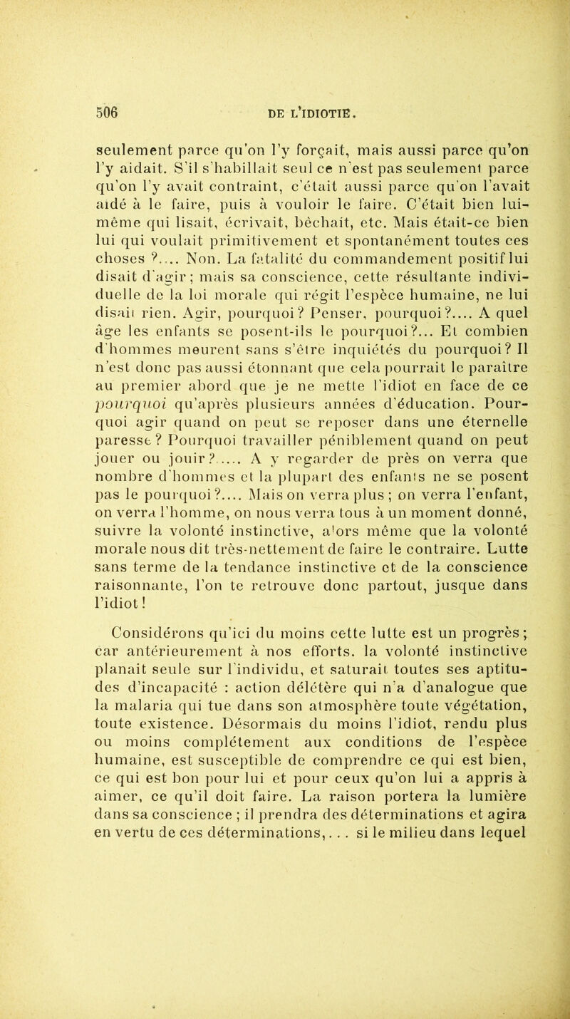 seulement parce qu’on l’y forçait, mais aussi parce qu’on l’y aidait. S’il s’habillait seul ce n’est pas seulemenl parce qu’on l’y avait contraint, c’était aussi parce qu’on l’avait aidé à le faire, puis à vouloir le faire. C’était bien lui- même qui lisait, écrivait, bêchait, etc. Mais était-ce bien lui qui voulait primitivement et spontanément toutes ces choses ?.... Non. La fatalité du commandement positif lui disait d'agir; mais sa conscience, cette résultante indivi- duelle de la loi morale qui régit l’espèce humaine, ne lui disaii rien. Agir, pourquoi? Penser, pourquoi?.... A quel âge les enfants se posent-ils le pourquoi?... Et combien d'hommes meurent sans s’êlre inquiétés du pourquoi? Il n’est donc pas aussi étonnant que cela pourrait le paraître au premier abord que je ne mette l’idiot en face de ce pourquoi qu’après plusieurs années d’éducation. Pour- quoi agir quand on peut se reposer dans une éternelle paresse? Pourquoi travailler péniblement quand on peut jouer ou jouir? A y regarder de près on verra que nombre d’hommes et la plupart des enfants ne se posent pas le pourquoi?.... Maison verra plus; on verra l’enfant, on verra l’homme, on nous verra tous à un moment donné, suivre la volonté instinctive, a!ors même que la volonté morale nous dit très-nettement de faire le contraire. Lutte sans terme de la tendance instinctive et de la conscience raisonnante, l’on te retrouve donc partout, jusque dans l’idiot ! Considérons qu’ici du moins cette lutte est un progrès; car antérieurement à nos efforts, la volonté instinctive planait seule sur l’individu, et saturait toutes ses aptitu- des d’incapacité : action délétère qui n'a d’analogue que la malaria qui tue dans son atmosphère toute végétation, toute existence. Désormais du moins l’idiot, rendu plus ou moins complètement aux conditions de l’espèce humaine, est susceptible de comprendre ce qui est bien, ce qui est bon pour lui et pour ceux qu’on lui a appris à aimer, ce qu’il doit faire. La raison portera la lumière dans sa conscience ; il prendra des déterminations et agira en vertu de ces déterminations,... si le milieu dans lequel