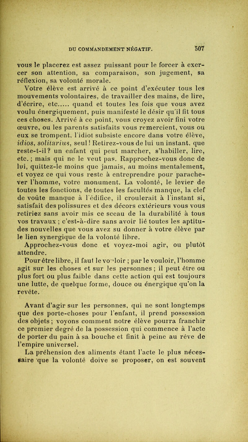 vous le placerez est assez puissant pour le forcer à exer- cer son attention, sa comparaison, son jugement, sa réflexion, sa volonté morale. Votre élève est arrivé à ce point d’exécuter tous les mouvements volontaires, de travailler des mains, de lire, d’écrire, etc quand et toutes les fois que vous avez voulu énergiquement, puis manifesté le désir qu’il fit tous ces choses. Arrivé à ce point, vous croyez avoir fini votre oeuvre, ou les parents satisfaits vous remercient, vous ou eux se trompent, l'idiot subsiste encore dans votre élève, idios, soliiarius, seul ! Retirez-vous de lui un instant, que reste-t-il? un enfant qui peut marcher, s’habiller, lire, etc. ; mais qui ne le veut pas. Rapprochez-vous donc de lui, quittez-le moins que jamais, au moins mentalement, et voyez ce qui vous reste à entreprendre pour parache- ver l’homme, votre monument. La volonté, le levier de toutes les fonctions, de toutes les facultés manque, la clef de voûte manque à l'édifice, il croulerait à l'instant si, satisfait des polissures et des décors extérieurs vous vous retiriez sans avoir mis ce sceau de la durabilité à tous vos travaux ; c’est-à-dire sans avoir lié toutes les aptitu- des nouvelles que vous avez su donner à votre élève par le lien synergique de la volonté libre. Approchez-vous donc et voyez-moi agir, ou plutôt attendre. Pour être libre, il faut le vouloir ; par le vouloir, l’homme agit sur les choses et sur les personnes ; il peut être ou plus fort ou plus faible dans cette action qui est toujours une lutte, de quelque forme, douce ou énergique qu’on la revête. Avant d’agir sur les personnes, qui ne sont longtemps que des porte-choses pour l’enfant, il prend possession des objets; voyons comment notre élève pourra franchir ce premier degré de la possession qui commence à l’acte de porter du pain à sa bouche et finit à peine au rêve de l’empire universel. La préhension des aliments étant l’acte le plus néces- saire que la volonté doive se proposer, on est souvent