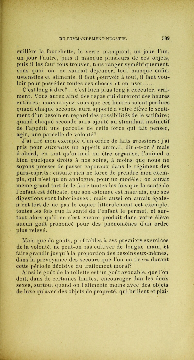 cuillère la fourchette, le verre manquent, un jour l’un, un jour l’autre, puis il manque plusieurs de ces objets, puis il les faut tous trouver, tous ranger symétriquement, sons quoi on ne saurait déjeuner, tout manque enfin, ustensiles et aliments, il faut pourvoir à tout, il faut vou- loir pour posséder toutes ces choses et en user C’est long à dire?... c’est bien plus long à exécuter, vrai- ment. Vous aurez ainsi des repas qui dureront des heures entières ; mais croyez-vous que ces heures soient perdues quand chaque seconde aura apporté à votre élève le senti- ment d’un besoin en regard des possibilités de le satifaire ; quand chaque seconde aura ajouté au stimulant instinctif de l’appélit une parcelle de cette force qui fait penser, agir, une parcelle de volonté? J’ai tiré mon exemple d’un ordre de faits grossiers: j’ai pris pour stimulus un appétit animal, dira-t-on ? mais d’abord, en tant qu’animal ou être organisé, l’animal a bien quelques droits à nos soins, à moins que nous ne soyons pressés de passer caporaux dans le régiment des purs-esprits ; ensuite rien ne force de prendre mon exem- ple, qui n’est qu’un analogue, pour un modèle ; on aurait même grand tort de le faire toutes les fois que la santé de l’enfant est délicate, que son estomac est mauvais, que ses digestions sont laborieuses ; mais aussi on aurait égale- ir ent tort de ne pas le copier littéralement cet exemple, toutes les fois que la santé de l’enfant le permet, et sur- tout alors qu’il ne s’est encore produit dans votre élève aucun goût prononcé pour des phénomènes d’un ordre plus relevé. Mais que de goûts, profitables à ces premiers exercices delà volonté, ne peut-on pas cultiver de longue main, et faire grandir jusqu’à la proportion des besoins eux-mêmes, dans la prévoyance des secours que l’on en tirera durant cette période décisive du traitement moral? Ainsi le goût de la toilette est un goût avouable, que l’on doit, dans de certaines limites, encourager dan les deux sexes, surtout quand on l’alimente moins avec des objets de luxe qu’avec des objets de propreté, qui brillent et plai-