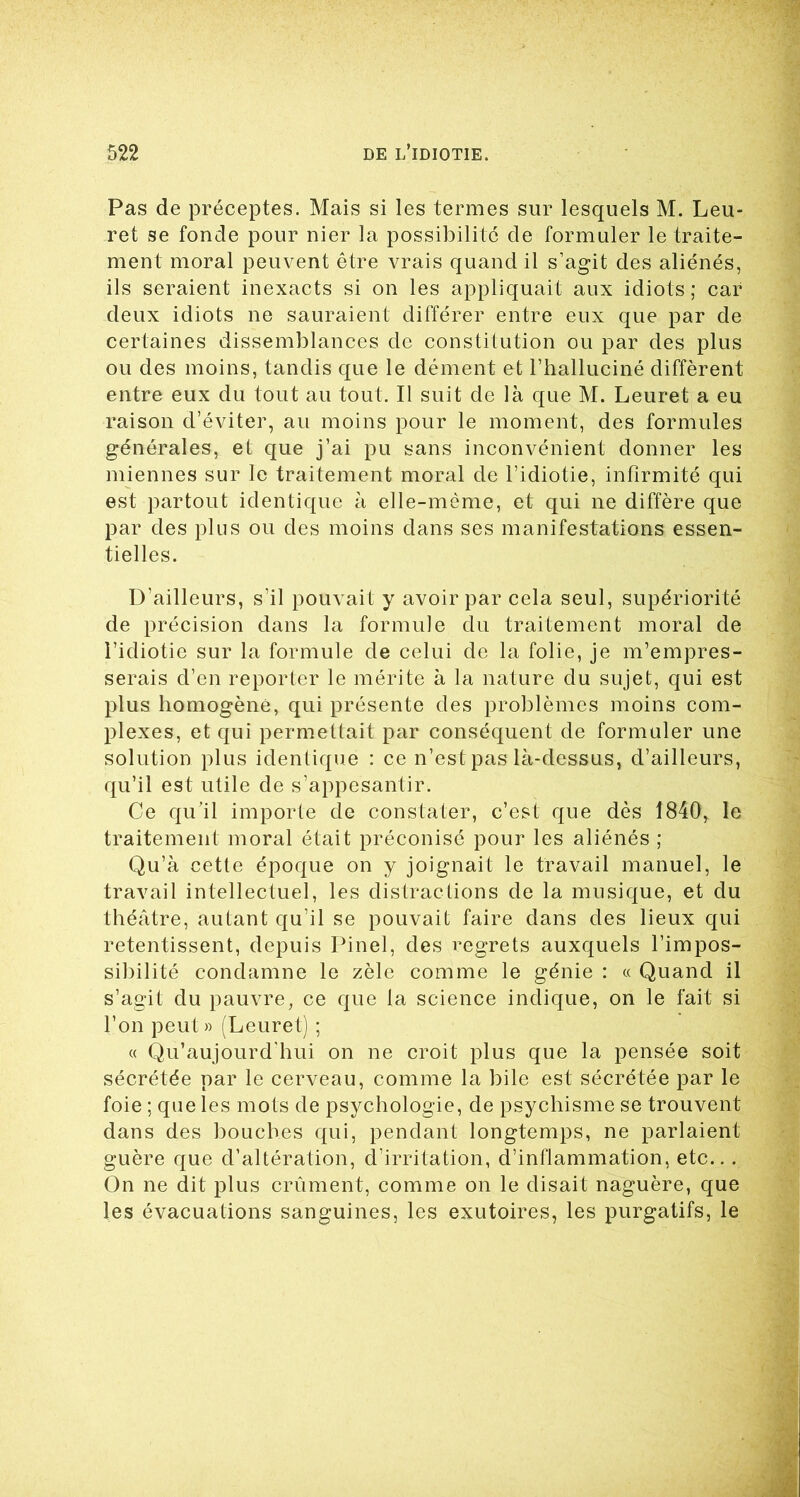 Pas de préceptes. Mais si les termes sur lesquels M. Leu- ret se fonde pour nier la possibilité de formuler le traite- ment moral peuvent être vrais quand il s’agit des aliénés, ils seraient inexacts si on les appliquait aux idiots; car deux idiots ne sauraient différer entre eux que par de certaines dissemblances de constitution ou par des plus ou des moins, tandis que le dément et l’halluciné diffèrent entre eux du tout au tout. Il suit de là que M. Leuret a eu raison d’éviter, au moins pour le moment, des formules générales, et que j’ai pu sans inconvénient donner les miennes sur le traitement moral de l’idiotie, infirmité qui est partout identique à elle-même, et qui ne diffère que par des plus ou des moins dans ses manifestations essen- tielles. D’ailleurs, s’il pouvait y avoir par cela seul, supériorité de précision dans la formule du traitement moral de l’idiotie sur la formule de celui de la folie, je m’empres- serais d’en reporter le mérite à la nature du sujet, qui est plus homogène, qui présente des problèmes moins com- plexes, et qui permettait par conséquent de formuler une solution plus identique : ce n’est pas là-dessus, d’ailleurs, qu’il est utile de s’appesantir. Ce qu’il importe de constater, c’est que dès 1840, le traitement moral était préconisé pour les aliénés ; Qu’à cette époque on y joignait le travail manuel, le travail intellectuel, les distractions de la musique, et du théâtre, autant qu’il se pouvait faire dans des lieux qui retentissent, depuis Pinel, des regrets auxquels l’impos- sibilité condamne le zèle comme le génie : « Quand il s’agit du pauvre, ce que la science indique, on le fait si l’on peut» (Leuret) ; « Qu’aujourd'hui on ne croit plus que la pensée soit sécrétée par le cerveau, comme la bile est sécrétée par le foie ; que les mots de psychologie, de psychisme se trouvent dans des bouches qui, pendant longtemps, ne parlaient guère que d’altération, d’irritation, d’inflammation, etc.. . On ne dit plus crûment, comme on le disait naguère, que les évacuations sanguines, les exutoires, les purgatifs, le