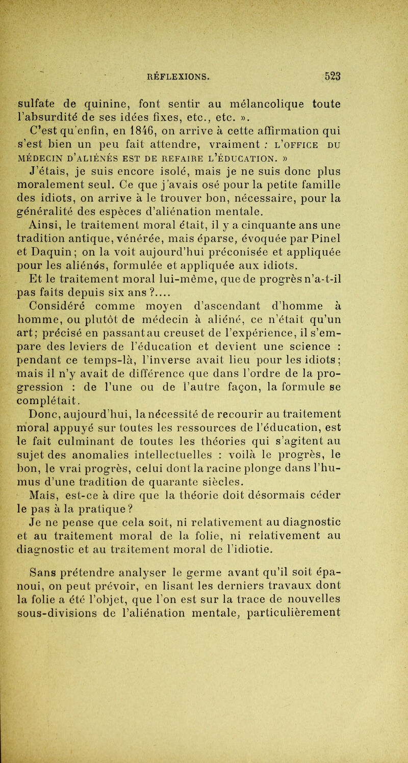 sulfate de quinine, font sentir au mélancolique toute l’absurdité de ses idées fixes, etc., etc. ». C’est qu’enfin, en 1846, on arrive à cette affirmation qui s’est bien un peu fait attendre, vraiment ; l’office du MÉDECIN d’aliénés EST DE REFAIRE L’ÉDUCATION. » J’étais, je suis encore isolé, mais je ne suis donc plus moralement seul. Ce que j’avais osé pour la petite famille des idiots, on arrive à le trouver bon, nécessaire, pour la généralité des espèces d’aliénation mentale. Ainsi, le traitement moral était, il y a cinquante ans une tradition antique, vénérée, mais éparse, évoquée par Pinel et Daquin; on la voit aujourd’hui préconisée et appliquée pour les aliénés, formulée et appliquée aux idiots. Et le traitement moral lui-même, que de progrès n’a-t-il pas faits depuis six ans ?.... Considéré comme moyen d’ascendant d’homme à homme, ou plutôt de médecin à aliéné, ce n’était qu’un art; précisé en passant au creuset de l’expérience, il s’em- pare des leviers de l’éducation et devient une science : pendant ce temps-là, l’inverse avait lieu pour les idiots ; mais il n’y avait de différence que dans l’ordre de la pro- gression : de l’une ou de l’autre façon, la formule se complétait. Donc, aujourd’hui, la nécessité de recourir au traitement moral appuyé sur toutes les ressources de l’éducation, est le fait culminant de toutes les théories qui s’agitent au sujet des anomalies intellectuelles : voilà le progrès, le bon, le vrai progrès, celui dont la racine plonge dans l’hu- mus d’une tradition de quarante siècles. Mais, est-ce à dire que la théorie doit désormais céder le pas à la pratique ? Je ne pense que cela soit, ni relativement au diagnostic et au traitement moral de la folie, ni relativement au diagnostic et au traitement moral de l’idiotie. Sans prétendre analyser le germe avant qu’il soit épa- noui, on peut prévoir, en lisant les derniers travaux dont la folie a été l’objet, que l’on est sur la trace de nouvelles sous-divisions de l’aliénation mentale, particulièrement